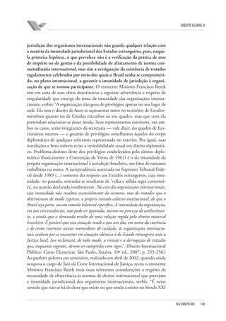 DIREITO GLOBAL II

jurisdição dos organismos internacionais não guarda qualquer relação com
a matéria da imunidade jurisdicional dos Estados estrangeiros, pois, naquela primeira hipótese, o que prevalece não é a veriﬁcação da prática de atos
de império ou de gestão e da possibilidade de afastamento de norma consuetudinária internacional, mas sim a averiguação da existência de tratados
regularmente celebrados por meio dos quais o Brasil tenha se comprometido, no plano internacional, a garantir a imunidade de jurisdição à organização de que se tornou participante. O eminente Ministro Francisco Rezek
traz em uma de suas obras doutrinárias a seguinte advertência a respeito da
singularidade que emerge do tema da imunidade das organizações internacionais, verbis: “A organização não goza de privilégios apenas no seu lugar de
sede. Ela tem o direito de fazer-se representar tanto no território de Estadosmembros quanto no de Estados estranhos ao seu quadro, mas que com ela
pretendam relacionar-se desse modo. Seus representantes exteriores, em ambos os casos, serão integrantes da secretaria — vale dizer, do quadro de funcionários neutros — e gozarão de privilégios semelhantes àqueles do corpo
diplomático de qualquer soberania representada no exterior. Por igual, suas
instalações e bens móveis terão a inviolabilidade usual em direito diplomático. Problema distinto deste dos privilégios estabelecidos pelo direito diplomático (basicamente a Convenção de Viena de 1961) é o da imunidade da
própria organização internacional à jurisdição brasileira, em feito de natureza
trabalhista ou outro. A jurisprudência assentada no Supremo Tribunal Federal desde 1989 (...) somente diz respeito aos Estados estrangeiros, cuja imunidade, no passado, entendia-se resultante de ‘velha e sólida regra costumeira’, na ocasião declarada insubsistente. No caso das organizações internacionais,
essa imunidade não resultou essencialmente do costume, mas de tratados que a
determinam de modo expresso: o próprio tratado coletivo institucional, de que o
Brasil seja parte, ou um tratado bilateral específico. A imunidade da organização,
em tais circunstâncias, não pode ser ignorada, mesmo no processo de conhecimento, e ainda que a demanda resulte de uma relação regida pelo direito material
brasileiro. É possível que essa situação mude e que um dia, em nome da coerência
e de certos interesses sociais merecedores de cuidado, às organizações internacionais acabem por se encontrar em situação idêntica à do Estado estrangeiro ante a
Justiça local. Isso reclamará, de todo modo, a revisão e a derrogação de tratados
que, enquanto vigentes, devem ser cumpridos com rigor.” (Direito Internacional
Público: Curso Elementar. São Paulo, Saraiva, 10ª ed., 2007, p. 255-256.)
Ao proferir palestra em seminário, realizado em abril de 2002, quando ainda
ocupava o cargo de Juiz da Corte Internacional de Justiça, teceu o eminente
Ministro Francisco Rezek mais essas relevantes considerações a respeito da
necessidade de observância às normas de direito internacional que prevejam
a imunidade jurisdicional dos organismos internacionais, verbis: “É nesse
sentido que não se há de dizer que existe ou que tenda a existir no Século XXI

FGV DIREITO RIO

140

 