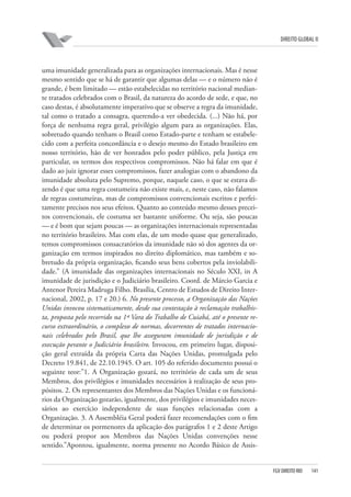 DIREITO GLOBAL II

uma imunidade generalizada para as organizações internacionais. Mas é nesse
mesmo sentido que se há de garantir que algumas delas — e o número não é
grande, é bem limitado — estão estabelecidas no território nacional mediante tratados celebrados com o Brasil, da natureza do acordo de sede, e que, no
caso destas, é absolutamente imperativo que se observe a regra da imunidade,
tal como o tratado a consagra, querendo-a ver obedecida. (...) Não há, por
força de nenhuma regra geral, privilégio algum para as organizações. Elas,
sobretudo quando tenham o Brasil como Estado-parte e tenham se estabelecido com a perfeita concordância e o desejo mesmo do Estado brasileiro em
nosso território, hão de ver honrados pelo poder público, pela Justiça em
particular, os termos dos respectivos compromissos. Não há falar em que é
dado ao juiz ignorar esses compromissos, fazer analogias com o abandono da
imunidade absoluta pelo Supremo, porque, naquele caso, o que se estava dizendo é que uma regra costumeira não existe mais, e, neste caso, não falamos
de regras costumeiras, mas de compromissos convencionais escritos e perfeitamente precisos nos seus efeitos. Quanto ao conteúdo mesmo desses preceitos convencionais, ele costuma ser bastante uniforme. Ou seja, são poucas
— e é bom que sejam poucas — as organizações internacionais representadas
no território brasileiro. Mas com elas, de um modo quase que generalizado,
temos compromissos consacratórios da imunidade não só dos agentes da organização em termos inspirados no direito diplomático, mas também e sobretudo da própria organização, ficando seus bens cobertos pela inviolabilidade.” (A imunidade das organizações internacionais no Século XXI, in A
imunidade de jurisdição e o Judiciário brasileiro. Coord. de Márcio Garcia e
Antenor Pereira Madruga Filho. Brasília, Centro de Estudos de Direito Internacional, 2002, p. 17 e 20.) 6. No presente processo, a Organização das Nações
Unidas invocou sistematicamente, desde sua contestação à reclamação trabalhista, proposta pelo recorrido na 1ª Vara do Trabalho de Cuiabá, até o presente recurso extraordinário, o complexo de normas, decorrentes de tratados internacionais celebrados pelo Brasil, que lhe asseguram imunidade de jurisdição e de
execução perante o Judiciário brasileiro. Invocou, em primeiro lugar, disposição geral extraída da própria Carta das Nações Unidas, promulgada pelo
Decreto 19.841, de 22.10.1945. O art. 105 do referido documento possui o
seguinte teor:”1. A Organização gozará, no território de cada um de seus
Membros, dos privilégios e imunidades necessários à realização de seus propósitos. 2. Os representantes dos Membros das Nações Unidas e os funcionários da Organização gozarão, igualmente, dos privilégios e imunidades necessários ao exercício independente de suas funções relacionadas com a
Organização. 3. A Assembléia Geral poderá fazer recomendações com o fim
de determinar os pormenores da aplicação dos parágrafos 1 e 2 deste Artigo
ou poderá propor aos Membros das Nações Unidas convenções nesse
sentido.”Apontou, igualmente, norma presente no Acordo Básico de Assis-

FGV DIREITO RIO

141

 