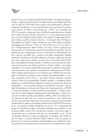 DIREITO GLOBAL II

tência Técnica com a Organização das Nações Unidas, suas Agências Especializadas e a Agência Internacional de Energia Atômica, promulgado pelo Decreto 59.308, de 23.09.1966. Nesse acordo, estão estabelecidos os direitos e
obrigações de cada parte na execução dos projetos de cooperação. É com base
nesse estatuto de direito internacional que a ONU, por intermédio do
PNUD, promove a cooperação com o Brasil em empreendimentos voltados
para o desenvolvimento do País. Em seu art. V, 1, a, há a expressa previsão de
que o Governo celebrante deverá aplicar, com relação à Organização das Nações Unidas, seus bens, fundos e haveres, a Convenção sobre Privilégios e
Imunidades das Nações Unidas. Finalmente, este último diploma referido,
promulgado pelo Decreto 27.784, de 16.02.1950, prevê, em sua Seção 2,
que “A Organização das Nações Unidas, seus bens e haveres, qualquer que
seja sua sede ou o seu detentor, gozarão de imunidade de jurisdição, salvo na
medida em que a Organização a ela tiver renunciado em determinado caso.
Fica, todavia, entendido que a renúncia não pode compreender medidas
executivas.”O professor Luiz Olavo Baptista, em parecer publicado em obra
que reúne vários de seus estudos, asseverou que a Convenção sobre Privilégios e Imunidades das Nações Unidas “é também um instrumento de cooperação internacional, pois objetiva garantir as Nações Unidas e seus órgãos
subsidiários a necessária independência para agirem conforme seus propósitos institucionais, sem as pressões circunstanciais e arbitrárias de um Estado”.
Afirma aquele respeitável jurista, em conclusão, que “o PNUD não está obrigado a se submeter a qualquer ato de jurisdição do Estado Brasileiro — citações, intimações, dentre outros — que possa envolver restrições a direitos
relativos a bens de sua propriedade, inclusive moedas, e é totalmente ilícito
qualquer ato jurisdicional que imponha restrições ao exercício do direito de
propriedade — ou seja aqueles relativos à imunidade de execução”. (Imunidade de Jurisdição na Execução dos Projetos de Cooperação entre o PNUD
e o Governo Brasileiro, in Lições de Direito Internacional — Estudos e Pareceres de Luiz Olavo Baptista. Organização de Maristela Basso e Patrícia Luciane de Carvalho. Curitiba, Juruá Editora, 2008, p. 309.) O acórdão recorrido, deixando de lado todas essas normas incorporadas ao nosso ordenamento
jurídico e que exprimem compromissos internacionais solenemente assumidos pelo
Estado brasileiro, afastou a imunidade jurisdicional da ONU/PNUD asseverando ter a Constituição Federal estabelecido, em seu art. 114, a competência da
Justiça do Trabalho para julgar as demandas trabalhistas que envolvam os entes
de direito público externo. Esse entendimento contraria, em primeiro lugar, a
interpretação que esta Suprema Corte deu, por unanimidade, ao art. 114 da
Constituição Federal, por ocasião do julgamento da Apelação Cível 9.696, de
que foi relator o eminente Ministro Sydney Sanches. Como já exposto no
presente voto, esta Casa constatou, naquele julgado, que o dispositivo constitucional ora em exame promoveu, tão-somente, uma redefinição de compe-

FGV DIREITO RIO

142

 