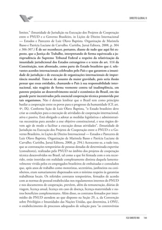 DIREITO GLOBAL II

limites.” (Imunidade de Jurisdição na Execução dos Projetos de Cooperação
entre o PNUD e o Governo Brasileiro, in Lições de Direito Internacional
— Estudos e Pareceres de Luiz Olavo Baptista. Organização de Maristela
Basso e Patrícia Luciane de Carvalho. Curitiba, Juruá Editora, 2008, p. 304
e 306-307.) É de ser reconhecer, portanto, diante de tudo que aqui foi exposto, que a Justiça do Trabalho, interpretando de forma equivocada a jurisprudência do Supremo Tribunal Federal a respeito da relativização da
imunidade jurisdicional dos Estados estrangeiros e o texto do art. 114 da
Constituição, tem afrontado, como parte do Estado brasileiro que é, relevantes acordos internacionais celebrados pelo País e que garantem a imunidade de jurisdição e de execução de organizações internacionais de importância mundial. Trata-se de assunto da maior gravidade, pois seria ilusão
pensar que essas entidades, chamando o País à sua responsabilidade internacional, não reagirão de forma veemente contra tal inadimplência, em
patente prejuízo ao desenvolvimento social e econômico do Brasil, em tão
grande parte incentivados pela essencial cooperação técnica promovida por
tais organismos. Não é demais lembrar que o Brasil tem como princípio
basilar a cooperação entre os povos para o progresso da humanidade (CF, art.
4º, IX). Conforme lição de Luiz Olavo Baptista, “o Estado brasileiro deve
criar as condições para a execução de atividades de cooperação internacional,
ativa e passiva. Está obrigado a adotar as medidas legislativas e administrativas necessárias para atender a esse objetivo constitucional, e seus órgãos devem agir de modo a facilitar a execução dessas atividades”. (Imunidade de
Jurisdição na Execução dos Projetos de Cooperação entre o PNUD e o Governo Brasileiro, in Lições de Direito Internacional — Estudos e Pareceres de
Luiz Olavo Baptista. Organização de Maristela Basso e Patrícia Luciane de
Carvalho. Curitiba, Juruá Editora, 2008, p. 294.) Acrescente-se, a tudo isso,
que as contratações temporárias de pessoas dotadas de determinada expertise
(consultores), realizadas pelo PNUD no âmbito dos projetos de cooperação
técnica desenvolvidos no Brasil, tal como a que foi firmada com o ora recorrido, estão inseridas em realidade completamente distinta daquela lamentavelmente vivida pelos ex-empregados brasileiros de embaixadas e consulados
que, após anos de trabalho como motoristas, secretários, jardineiros ou cozinheiros, eram sumariamente dispensados sem o mínimo respeito às garantias
trabalhistas locais. Os referidos contratos temporários, firmados de acordo
com as normas de pessoal estabelecidas nos regulamentos internos do PNUD
e nos documentos de cooperação, prevêem, além da remuneração, diárias de
viagem, licença anual, licença em caso de doença, licença-maternidade e outros benefícios complementares. Além disso, os contratos firmados por intermédio do PNUD atendem ao que disposto na Seção 29, a, da Convenção
sobre Privilégios e Imunidades das Nações Unidas, que determina, à ONU,
o estabelecimento de processos adequados de solução para “as controvérsias

FGV DIREITO RIO

144

 