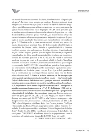 DIREITO GLOBAL II

em matéria de contratos ou outras de direito privado nas quais a Organização
seja parte”. Prevêem, nesse sentido, que qualquer disputa relacionada à sua
interpretação ou à sua execução que não puder ser dirimida de forma amigável será resolvida por corpo de arbitragem composto por um representante da
agência nacional executora e outro do próprio PNUD. Vê-se, portanto, que
os técnicos contratados nessas circunstâncias não estão desprovidos, em razão
da imunidade de jurisdição gozada pela ONU, de mecanismo de solução de
controvérsias eventualmente surgidas durante a vigência do contrato de prestação de serviço celebrado. Em último caso, numa hipótese extremada em
que o PNUD viesse a dar as costas a uma eventual reivindicação, estaria ele
mesmo descumprindo a referida Seção 29 da Convenção sobre Privilégios e
Imunidades das Nações Unidas, abrindo aí a possibilidade de o Governo
brasileiro reclamar internacionalmente desse fato perante a Organização das
Nações Unidas. Registro, por fim, que esse regime de contratação de pessoal
especializado é tão alheio ao ordenamento jurídico brasileiro que nos contracheques do recorrido, juntados às fls. 87-92, não há sequer os descontos
usuais de imposto de renda e de previdência oficial. A Justiça Trabalhista
brasileira, ao deixar de reconhecer, nas reclamações trabalhistas ajuizadas por
ex-contratados da ONU/PNUD, a imunidade de jurisdição dessa organização internacional beneficiada por acordos e convenções regularmente assinados pelo Governo brasileiro, presta enorme desserviço ao País, pondo em
risco a continuidade da cooperação técnica recebida desse ente de direito
público internacional. 7. Assim, o acórdão recorrido, ao dar interpretação
extravagante à regra de competência insculpida no art. 114 da Constituição
Federal, declarando-o abolitivo de toda e qualquer norma de imunidade de
jurisdição porventura existente em matéria trabalhista, violou, frontalmente, o próprio texto desse mesmo dispositivo constitucional. Desrespeitou o
acórdão contestado, igualmente, o art. 5º, § 2º, da Carta de 1988, pois ignorou o teor de tratados internacionais celebrados pelo País e que garantem
a imunidade de jurisdição e de execução da recorrente. Por essa razão, conheço em parte, pelo art. 102, III, a, da Carta Magna, dos recursos extraordinários interpostos pela ONU/PNUD e pela União, e, nessa parte, a eles
dou provimento para, reconhecendo a violação, nos termos no art. 485, V, do
CPC, à literal disposição contida na Seção 2 da Convenção sobre Privilégios
e Imunidades das Nações Unidas, julgar procedente o pedido rescisório formulado, ficando desconstituído o acórdão do Tribunal Regional do Trabalho
da 23ª Região (fls. 202-211) e reconhecida a imunidade de jurisdição e de
execução da ONU/PNUD. Condeno o recorrido ao pagamento de custas e
honorários advocatícios, que fixo em R$ 1.000,00 (hum mil reais).*
* JULGAMENTO PENDENTE DE CONCLUSÃO.

FGV DIREITO RIO

145

 