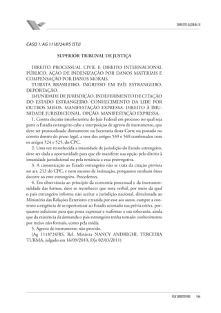 DIREITO GLOBAL II

CASO 1: AG 1118724/RS (STJ)
SUPERIOR TRIBUNAL DE JUSTIÇA
DIREITO PROCESSUAL CIVIL E DIREITO INTERNACIONAL
PÚBLICO. AÇÃO DE INDENIZAÇÃO POR DANOS MATERIAIS E
COMPENSAÇÃO POR DANOS MORAIS.
TURISTA BRASILEIRO. INGRESSO EM PAÍS ESTRANGEIRO.
DEPORTAÇÃO.
IMUNIDADE DE JURISDIÇÃO. INDEFERIMENTO DE CITAÇÃO
DO ESTADO ESTRANGEIRO. CONHECIMENTO DA LIDE POR
OUTROS MEIOS. MANIFESTAÇÃO EXPRESSA. DIREITO À IMUNIDADE JURISDICIONAL. OPÇÃO. MANIFESTAÇÃO EXPRESSA.
1. Contra decisão interlocutória do Juiz Federal em processo no qual seja
parte o Estado estrangeiro cabe a interposição de agravo de instrumento, que
deve ser protocolizado diretamente na Secretaria desta Corte ou postado no
correio dentro do prazo legal, a teor dos artigos 539 e 540 combinados com
os artigos 524 e 525, do CPC.
2. Uma vez reconhecida a imunidade de jurisdição do Estado estrangeiro,
deve ser dada a oportunidade para que ele manifeste sua opção pelo direito à
imunidade jurisdicional ou pela renúncia a essa prerrogativa.
3. A comunicação ao Estado estrangeiro não se trata da citação prevista
no art. 213 do CPC, e nem mesmo de intimação, porquanto nenhum ônus
decorre ao ente estrangeiro. Precedentes.
4. Em observância ao princípio da economia processual e da instrumentalidade das formas, deve se reconhecer que nota verbal, por meio da qual
o país estrangeiro informa não aceitar a jurisdição nacional, direcionada ao
Ministério das Relações Exteriores e trazida por esse aos autos, cumpre a contento a exigência de se oportunizar ao Estado acionado sua prévia oitiva, porquanto suficiente para que possa expressar e reafirmar a sua soberania, ainda
que da existência da demanda o país estrangeiro tenha tomado conhecimento
por meios não formais, como pela mídia.
5. Agravo de instrumento não provido.
(Ag 1118724/RS, Rel. Ministra NANCY ANDRIGHI, TERCEIRA
TURMA, julgado em 16/09/2010, DJe 02/03/2011)

FGV DIREITO RIO

146

 