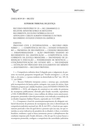 DIREITO GLOBAL II

CASO 2: RE Nº 39 — MG (STJ)
SUPERIOR TRIBUNAL DE JUSTIÇA
RECURSO ORDINÁRIO Nº 39 — MG (2004⁄0088522-2)
RELATOR: MINISTRO JORGE SCARTEZZINI
RECORRENTE: JUCELINO NÓBREGA DA LUZ
ADVOGADO: CARLOS ALBERTO FERREIRA E OUTROS
RECORRIDO: ESTADOS UNIDOS DA AMÉRICA
EMENTA
PROCESSO CIVIL E INTERNACIONAL — RECURSO ORDINÁRIO — — COMPETÊNCIA DO STJ — ESTADO ESTRANGEIRO — PROMESSA DE RECOMPENSA — CIDADÃO BRASILEIRO
— PARANORMALIDADE — AÇÃO ORDINÁRIA VISANDO AO
RECEBIMENTO DA GRATIFICAÇÃO — COMPETÊNCIA CONCORRENTE DA JUSTIÇA BRASILEIRA — IMUNIDADES DE JURISDIÇÃO E EXECUÇÃO — POSSIBILIDADE DE RENÚNCIA —
CITAÇÃO⁄NOTIFICAÇÃO DO ESTADO RÉU — NECESSIDADE
— EXTINÇÃO DO PROCESSO SEM JULGAMENTO DO MÉRITO
— AFASTAMENTO — RECURSO PROVIDO.
1 — Competência ordinária deste Colegiado para o julgamento da presente via recursal, porquanto integrada por “Estado estrangeiro (...), de um
lado, e, do outro, (...) pessoa residente ou domiciliada no País” (art. 105, II,
“c”, da CF⁄88).
2 — Recurso Ordinário interposto contra r. sentença que, concluindo
pela incompetência da Justiça pátria, extinguiu, sem exame de mérito, Ação
Ordinária proposta por cidadão brasileiro contra ESTADOS UNIDOS DA
AMÉRICA — EUA, sob alegação de constituir-se em credor da promessa
de recompensa publicamente efetivada pelo Estado recorrido, equivalente
a US$ 25.000.000,00 (vinte e cinco milhões de dólares norte-americanos),
porquanto, possuindo o dom da premonição, teria indicado o esconderijo do
ex-ditador iraquiano Saddam Hussein, capturado aos 14.12.2003.
3 — Conquanto o local de constituição⁄cumprimento da obrigação unilateral decorrente da promessa de recompensa não sirva à determinação da
competência judiciária nacional (art. 88, II, do CPC), o local em que supostamente praticado o fato do qual deriva a presente ação (ou seja, em que remetidas as cartas indicativas do paradeiro do ex-ditador), é dizer, o território
brasileiro, mediante a qual se busca justamente provar o adimplemento das
condições impostas pelo Estado ofertante, a fim de que lá se possa buscar a
recompensa prometida, configura a competência das autoridades judiciárias

FGV DIREITO RIO

147

 