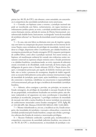 DIREITO GLOBAL II

pátrias (art. 88, III, do CPC), não obstante, como assinalado, em concorrência à competência das autoridades jurisdicionais norte-americanas.
4 — Contudo, em hipóteses como a vertente, a jurisdição nacional não
pode ser reconhecida com fulcro, exclusivamente, em regras interiores ao
ordenamento jurídico pátrio; ao revés, a atividade jurisdicional também encontra limitação externa, advinda de normas de Direito Internacional, consubstanciado aludido limite, basicamente, na designada “teoria da imunidade
de jurisdição soberana” ou “doutrina da imunidade estatal à jurisdição estrangeira”.
5 — In casu, seja com fulcro na distinção entre atos de império e gestão,
seja com lastro na comparação das praxes enumeradas em leis internas de diversas Nações como excludentes do privilégio da imunidade, inviável considerar-se o litígio, disponente sobre o recebimento, por cidadão brasileiro, de
recompensa prometida por Estado estrangeiro (EUA) enquanto participante
de conflito bélico, como afeto à jurisdição nacional. Em outros termos, na
hipótese, tal manifestação unilateral de vontade não evidenciou caráter meramente comercial ou expressou relação rotineira entre o Estado promitente
e os cidadãos brasileiros, consubstanciando, ao revés, expressão de soberania
estatal, revestindo-se de oficialidade, sendo motivada, de forma atípica, pela
deflagração de guerra entre o Estado ofertante (EUA) e Nação diversa (Iraque), e conseqüente persecução, por aquele, de desfecho vitorioso; por outro
lado, não se inclui a promessa de recompensa, despida de índole negocial,
entre as exceções habitualmente aceitas pelos costumes internacionais à regra
da imunidade de jurisdição, quais sejam, ações imobiliárias e sucessórias, lides comerciais e marítimas, trabalhistas ou concernentes à responsabilidade
civil extracontratual, pelo que de rigor a incidência da imunidade à jurisdição
brasileira.
6 — Ademais, releva consignar a previsão, em princípio, no tocante ao
Estado estrangeiro, do privilégio da imunidade à execução forçada de bens
de sua propriedade, eventualmente localizados em território pátrio, não obstante traduzindo-se tal argumento em mera corroboração à imunidade de
jurisdição já reconhecida, porquanto “o privilégio resultante da imunidade
de execução não inibe a justiça brasileira de exercer jurisdição nos processos
de conhecimento instaurados contra Estados estrangeiros” (STF, AgRg RE
nº 222.368-4⁄PE, Rel. Ministro CELSO DE MELLO, DJU 14.02.2003).
7 — Mesmo vislumbrando-se, em tese, a incidência ao réu, Estado estrangeiro, das imunidades de jurisdição e execução a obstaculizar o exercício da
atividade jurisdicional pelo Estado brasileiro, cumpre não olvidar a prerrogativa soberana dos Estados de renúncia a mencionados privilégios.
8 — Recurso Ordinário conhecido e provido para, reconhecendo-se a
competência concorrente da autoridade judiciária brasileira, nos termos do
art. 88, III, do CPC e, simultaneamente, as imunidades de jurisdição e exe-

FGV DIREITO RIO

148

 