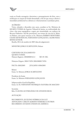 DIREITO GLOBAL II

cução ao Estado estrangeiro, determinar o prosseguimento do feito, com a
notificação ou citação do Estado demandado, a fim de que exerça o direito à
imunidade jurisdicional ou submeta-se voluntariamente à jurisdição pátria.
ACÓRDÃO
Vistos, relatados e discutidos estes autos, acordam os Srs. Ministros da
QUARTA TURMA do Superior Tribunal de Justiça, na conformidade dos
votos e das notas taquigráficas a seguir, por unanimidade, em conhecer do
Recurso Ordinário e dar-lhe provimento, nos termos do voto do Sr. Ministro Relator, com quem votaram os Srs. Ministros BARROS MONTEIRO,
CESAR ASFOR ROCHA, FERNANDO GONÇALVES e ALDIR PASSARINHO JÚNIOR.
Brasília, DF, 6 de outubro de 2005 (data do julgamento).
MINISTRO JORGE SCARTEZZINI, Relator

CERTIDÃO DE JULGAMENTO
QUARTA TURMA
Número Registro: 2004⁄0088522-2

RO 39 ⁄ MG

Números Origem: 2004174994 200438000174994
PAUTA: 03⁄02⁄2005

JULGADO: 05⁄04⁄2005

Relator
Exmo. Sr. Ministro JORGE SCARTEZZINI
Presidente da Sessão
Exmo. Sr. Ministro FERNANDO GONÇALVES
Subprocurador-Geral da República
Exmo. Sr. Dr. FERNANDO HENRIQUE OLIVEIRA DE MACEDO
Secretária
Bela. CLAUDIA AUSTREGÉSILO DE ATHAYDE BECK
AUTUAÇÃO
RECORRENTE: JUCELINO NÓBREGA DA LUZ
ADVOGADO: CARLOS ALBERTO FERREIRA E OUTROS
RECORRIDO: ESTADOS UNIDOS DA AMÉRICA

FGV DIREITO RIO

149

 