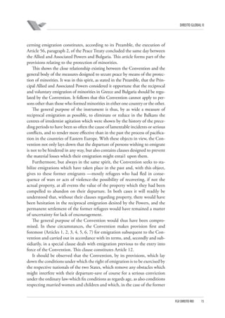 DIREITO GLOBAL II

cerning emigration constitutes, according to its Preamble, the execution of
Article 56, paragraph 2, of the Peace Treaty concluded the same day between
the Allied and Associated Powers and Bulgaria. This article forms part of the
provisions relating to the protection of minorities.
This shows the close relationship existing between the Convention and the
general body of the measures designed to secure peace by means of the protection of minorities. It was in this spirit, as stated in the Preamble, that the Principal Allied and Associated Powers considered it opportune that the reciprocal
and voluntary emigration of minorities in Greece and Bulgaria should be regulated by the Convention. It follows that this Convention cannot apply to persons other than those who formed minorities in either one country or the other.
The general purpose of the instrument is thus, by as wide a measure of
reciprocal emigration as possible, to eliminate or reduce in the Balkans the
centres of irredentist agitation which were shown by the history of the preceding periods to have been so often the cause of lamentable incidents or serious
conflicts, and to render more effective than in the past the process of pacification in the countries of Eastern Europe. With these objects in view, the Convention not only lays down that the departure of persons wishing to emigrate
is not to be hindered in any way, but also contains clauses designed to prevent
the material losses which their emigration might entai1 upon them.
Furthermore, but always in the same spirit, the Convention seeks to stabilize emigrations which have taken place in the past and, with this object,
gives to these former emigrants —mostly refugees who had fled in consequence of wars or acts of violence-the possibility of recovering, if not the
actual property, at all events the value of the property which they had been
compelled to abandon on their departure. In both cases it will readily be
understood that, without their clauses regarding property, there would have
been hesitation in the reciprocal emigration desired by the Powers, and the
permanent settlement of the former refugees would have remained a matter
of uncertainty for lack of encouragement.
The general purpose of the Convention would thus have been compromised. In these circumstances, the Convention makes provision first and
foremost (Articles 1, 2, 3, 4, 5, 6, 7) for emigration subsequent to the Convention and carried out in accordance with its terms, and, secondly and subsidiarily, in a special clause deals with emigration previous to the entry into
force of the Convention. This clause constitutes Article 12.
It should be observed that the Convention, by its provisions, which lay
down the conditions under which the right of emigration is to be exercised by
the respective nationals of the two States, which remove any obstacles which
might interfere with their departure-save of course for a serious conviction
under the ordinary law-which fix conditions as regards age, as also conditions
respecting married women and children and which, in the case of the former

FGV DIREITO RIO

15

 
