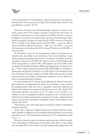 DIREITO GLOBAL II

m de comprimento e 65 cm de largura, coberto com gravetos e um tapete de
borracha num sítio na costa do rio Tigre. Haverá tijolos, lama (barro) e lixo
para disfarçar a entrada.” (fl. 05)
Outrossim, asseverou, não obtendo quaisquer respostas às missivas e iniciada a guerra entre EUA e Iraque, procedeu à remessa de novas cartas, reiterando as informações acerca do paradeiro de Saddam Hussein e, uma vez
divulgada a promessa de recompensa pelo Governo norte-americano, solicitando a percepção do respectivo numerário (fls. 16⁄20 e versos: ao Cônsul dos
EUA na cidade de São Paulo, Brasil, aos 05.06.2003 — carta com AR; ao
Diretor da Polícia Federal Americana — FBI, aos 17.07.2003 — carta sem
AR; novamente ao Presidente dos EUA, George W. Bush, aos 25.08.2003 —
carta sem AR).
Por derradeiro, acerca de seus prognósticos, alegou ser previamente conhecido pelas autoridades norte-americanas, bem como brasileiras e espanholas, porquanto também havia previsto e fartamente relatado às mesmas o
atentado terrorista de 11.09.2001 (fls. 21⁄43 e versos: aos Ex-Presidentes dos
EUA, George Bush, aos 26.09.1989, e Bill Clinton, aos 28.10.1998; ao Encarregado da Unidade de Pesquisa Pública da Organização das Nações Unidas — ONU, Hasan Ferdous, aos 28.10.1998, 09.08.2000 e 21.05.2001; ao
Embaixador da Espanha no Brasil, aos 10.09.1999; ao Ex-Presidente brasileiro, Fernando Henrique Cardoso, aos 03.08.2000; todas sem AR, obtendo
resposta somente às enviadas ao Embaixador espanhol e aos Srs. Hasan Ferdous e Fernando Henrique Cardoso).
O d. Juízo Federal da 5ª Vara da Seção Judiciária de Minas Gerais extinguiu o processo sem julgamento de mérito, por extrapolar a causa os limites
da jurisdição pátria, haja vista não se enquadrar a pretensão deduzida nas
hipóteses de competência internacional previstas nos arts. 88 e 89 do CPC,
rechaçando, ademais, com fulcro no art. 9º, caput, e § 2º, da LICC, a incidência, in casu, da legislação brasileira, porquanto, em se tratando de ato
unilateral de vontade (promessa de recompensa), de rigor a aplicação da lei
vigente no país onde constituída a obrigação, é dizer, onde residente o promitente (fls. 46⁄53):
“Entrementes, nem todo litígio pode ser aforado no Brasil e submetido à
jurisdição brasileira.
Assim é que o vigorante Código de Processo Civil pátrio delimita a jurisdição, fixando o competência da autoridade judiciária brasileira nas situações
elencadas nos arts. 88 (competência concorrente) e 89 (competência exclusiva). (...).
Pelo que se assimila, a partir das normas supratranscritas, o Réu não poderia ser demandado no Brasil para o fim proposto pelo Autor. A um, porque
não tem domicílio no País (sendo certo que representação diplomática não

FGV DIREITO RIO

151

 