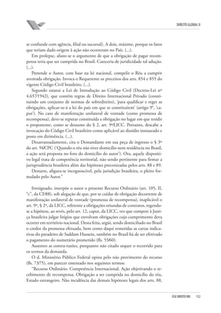 DIREITO GLOBAL II

se confunde com agência, filial ou sucursal). A dois, máxime, porque os fatos
que teriam dado origem à ação não ocorreram no País. (...).
Em prolepse, afaste-se o argumento de que a obrigação de pagar recompensa teria que ser cumprida no Brasil. Careceria de juridicidade tal adução.
(...).
Pretende o Autor, com base na lei nacional, compelir o Réu a cumprir
aventada obrigação. Invoca o Requerente os preceitos dos arts. 854 e 855 do
vigente Código Civil brasileiro, (...).
Segundo estatui a Lei de Introdução ao Código Civil (Decreto-Lei nº
4.657⁄1942), que contém regras de Direito Internacional Privado (constituindo um conjunto de normas de sobredireito), ‘para qualificar e reger as
obrigações, aplicar-se-á a lei do país em que se constituírem’ (artigo 9°, ‘caput’). No caso de manifestação unilateral de vontade (como promessa de
recompensa), deve-se reputar constituída a obrigação no lugar em que residir
o proponente, como se dessume do § 2, art. 9º⁄LICC. Portanto, descabe a
invocação do Código Civil brasileiro como aplicável ao dissídio instaurado e
posto em dirimência. (...).
Desarrazoadamente, cita o Demandante em sua peça de ingresso o § 3º
do art. 94⁄CPC (‘Quando o réu não tiver domicílio nem residência no Brasil,
a ação será proposta no foro do domicílio do autor’). Ora, aquele dispositivo legal trata de competência territorial, não sendo pertinente para firmar a
jurisprudência brasileira além das hipóteses preconizadas pelos arts. 88 e 89.
Destarte, afigura-se incognoscível, pela jurisdição brasileira, o pleito formulado pelo Autor.”
Irresignado, interpõe o autor o presente Recurso Ordinário (art. 105, II,
“c”, da CF⁄88), sob alegação de que, por se cuidar de obrigação decorrente de
manifestação unilateral de vontade (promessa de recompensa), inaplicável o
art. 9º, § 2º, da LICC, referente a obrigações oriundas de contratos, regendose a hipótese, ao revés, pelo art. 12, caput, da LICC, vez que compete à Justiça brasileira julgar litígios que envolvam obrigações cujo cumprimento deva
ocorrer em território nacional. Desta feita, argúi, sendo domiciliado no Brasil
o credor da promessa efetuada, bem como daqui remetidas as cartas indicativas do paradeiro de Saddam Hussein, também no Brasil há de ser efetivado
o pagamento do numerário prometido (fls. 55⁄60).
Ausentes as contra-razões, porquanto não citado sequer o recorrido para
os termos da demanda.
O d. Ministério Público Federal opina pelo não provimento do recurso
(fls. 73⁄75), em parecer ementado nos seguintes termos:
“Recurso Ordinário. Competência Internacional. Ação objetivando o recebimento de recompensa. Obrigação a ser cumprida no domicílio do réu,
Estado estrangeiro. Não incidência das demais hipóteses legais dos arts. 88,

FGV DIREITO RIO

152

 