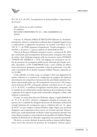 DIREITO GLOBAL II

90 e 94, § 3º, do CPC. Incompetência da Justiça brasileira. Improvimento
do recurso.”
Após, vieram-me os autos conclusos.
É o relatório.
RECURSO ORDINÁRIO Nº 39 — MG (2004⁄0088522-2)
VOTO
O Exmo. Sr. Ministro JORGE SCARTEZZINI (Relator): Sr. Presidente,
inicialmente, destaco a competência ordinária deste Colegiado Superior para
o conhecimento e julgamento da presente via recursal, com fulcro no art.
105, II, “c”, da CF⁄88, porquanto integrada por “Estado estrangeiro (...), de
um lado, e, do outro, (...) pessoa residente ou domiciliada no País”.
Trata-se de Recurso Ordinário interposto contra r. sentença de fls. 46⁄53
que, concluindo pela incompetência da Justiça pátria, extinguiu, sem exame
de mérito, Ação Ordinária proposta pelo ora recorrente contra ESTADOS
UNIDOS DA AMÉRICA — EUA, sob alegação de constituir-se em credor da promessa de recompensa publicamente efetivada pelo Estado recorrido, equivalente a US$ 25.000.000,00 (vinte e cinco milhões de dólares
norte-americanos), porquanto, possuindo o dom da premonição, teria indicado o esconderijo do ex-ditador iraquiano Saddam Hussein, capturado aos
14.12.2003.
Como relatado, o d. Juízo a quo, ao extinguir o feito sem julgamento de
mérito, embasou-se na ausência de configuração de qualquer das hipóteses
determinantes da competência internacional das autoridades judiciárias brasileiras, preconizadas pelos arts. 88 (competência concorrente) e 89 (competência exclusiva) do CPC, rechaçando, ademais, com fulcro no art. 9º, caput,
e § 2º, da LICC, a incidência da legislação material pátria, porquanto, em
se tratando de ato unilateral de vontade (promessa de recompensa), de rigor
a aplicação da lei vigente no país onde constituída a obrigação, é dizer, onde
residente o promitente.
O autor, na razões deste Recurso Ordinário, alegou a inaplicabilidade do
art. 9º, § 2º, da LICC, referente a obrigações oriundas de contratos, porquanto, em se cuidando de obrigação decorrente de declaração unilateral de
vontade (promessa de recompensa), rege-se a hipótese pelo art. 12, caput,
da LICC, vez que compete à Justiça brasileira julgar litígios que envolvam
obrigações cujo cumprimento deva ocorrer em território nacional. Destarte,
aduziu que, sendo domiciliado no Brasil o credor da promessa efetuada, bem
como daqui remetidas as cartas indicativas do paradeiro de Saddam Hussein,
também no Brasil há de ser efetivado o pagamento do numerário prometido.
De início, ao correto deslinde da questão perfaz-se imprescindível digressionar acerca dos caracteres da promessa de recompensa, instituto equiva-

FGV DIREITO RIO

153

 