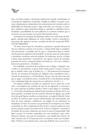 DIREITO GLOBAL II

lente, em linhas amplas, à declaração unilateral de vontade, manifestada em
circunstâncias legalmente autorizadas, dirigida ao público em geral e, portanto, absolutamente independente do consentimento de eventual credor (a
publicidade da declaração ocupa o lugar reservado, nos contratos, à aceitação), mediante a qual o declarante obriga-se a gratificar o indivíduo (não se
olvidando a possibilidade de serem plúrimos os eventuais credores) que se
encontrar em certa situação ou executar determinado serviço.
A propósito da concepção da declaração volitiva una como fonte de obrigações, adotada pelas legislações de certos Estados, revela-se inarredável a
transcrição dos seguintes excertos, extraídos da obra do insuperável PONTES DE MIRANDA:
“Se existe uma lei que faz vinculativa a promessa (e quando dizemos lei
não nos referimos somente à lei escrita), a relação desde logo se estabelece
entre promitente e sociedade, pela lei, que é o instrumento para se realizar
um dos processos adaptativos de sociedade. Se não há, como em vários países,
a vinculação é nenhuma, antes da aceitação. De modo que, sem lei, a relação
é direta entre promitente e promissário, mas apenas a partir da aceitação,
prestação do serviço, entrega do objeto inventado etc.; com a lei, a relação é
direta entre promitente e sociedade (...).
Na atualidade, a promessa de recompensa não se dirige a ‘ninguém’, mas
a ‘todos’ ou, precisamente, a quem, dentre todos, preste o serviço, exercite o
que se estipula, exiba o que se perdeu etc. (...). Na promessa de recompensa
não há, no momento da formação da ‘obligatio’ uma coincidência entre a
vontade do promitente e a do beneficiário incerto, mas não basta isto para
que se negue a coincidência entre a vontade da lei e a do declarante, porque
sem a estipulação legal não nasceria do ato unilateral o vínculo. (...).
Os negócios jurídicos só podem ser unilaterais (isto é, pode não se dar
neles a convergência das vontades de mais de um figurante) se intervém a
lei, como expressão da política jurídica. Então a outra figura é a sociedade.
(...). O instituto da declaração unilateral não é peculiar ao direito civil e só se
opera quando a sociedade tem de acautelar interesses de alguém, que ainda
ou já não pode figurar, imediata ou cientemente, no negócio bilateral. Assim
na oferta de contrato, quer a pessoa indeterminada, quer determinada, por
meio de cartas, anúncios, verbalmente, em pregões ou em autômatos; na
estipulação em favor de terceiro; nas promessas de recompensa; nos títulos
ao portador etc. Mas a explicação do fato só deve e somente poderá ser entre
pessoas, porque se passa no mundo social. A oferta é obrigativa e mantém-se
vinculante do seu autor, ainda que esse morra ou caia em incapacidade. Mas
liga-o a quem? A si mesmo, respondem uns, sem atenderem a que, assim,
reduzem o direito a um caso de consciência, a um simples fato interno. Ao
‘alter’, dizemos nós. É a lei quer prescreve, no interesse social, esta vincularidade. O direito é um mínimo ético, como quer Jellinek; mas as raias do mí-

FGV DIREITO RIO

154

 