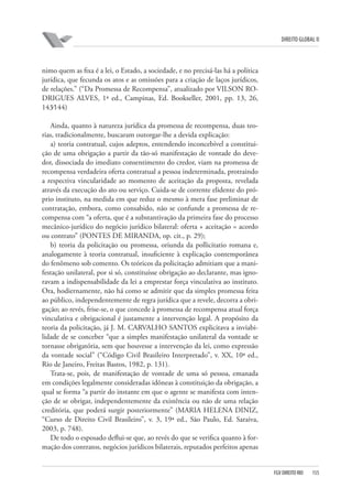 DIREITO GLOBAL II

nimo quem as fixa é a lei, o Estado, a sociedade, e no precisá-las há a política
jurídica, que fecunda os atos e as omissões para a criação de laços jurídicos,
de relações.” (“Da Promessa de Recompensa”, atualizado por VILSON RODRIGUES ALVES, 1ª ed., Campinas, Ed. Bookseller, 2001, pp. 13, 26,
143⁄144)
Ainda, quanto à natureza jurídica da promessa de recompensa, duas teorias, tradicionalmente, buscaram outorgar-lhe a devida explicação:
a) teoria contratual, cujos adeptos, entendendo inconcebível a constituição de uma obrigação a partir da tão-só manifestação de vontade do devedor, dissociada do imediato consentimento do credor, viam na promessa de
recompensa verdadeira oferta contratual a pessoa indeterminada, protraindo
a respectiva vincularidade ao momento de aceitação da proposta, revelada
através da execução do ato ou serviço. Cuida-se de corrente elidente do próprio instituto, na medida em que reduz o mesmo à mera fase preliminar de
contratação, embora, como consabido, não se confunde a promessa de recompensa com “a oferta, que é a substantivação da primeira fase do processo
mecânico-jurídico do negócio jurídico bilateral: oferta + aceitação = acordo
ou contrato” (PONTES DE MIRANDA, op. cit., p. 29);
b) teoria da policitação ou promessa, oriunda da pollicitatio romana e,
analogamente à teoria contratual, insuficiente à explicação contemporânea
do fenômeno sob comento. Os teóricos da policitação admitiam que a manifestação unilateral, por si só, constituísse obrigação ao declarante, mas ignoravam a indispensabilidade da lei a emprestar força vinculativa ao instituto.
Ora, hodiernamente, não há como se admitir que da simples promessa feita
ao público, independentemente de regra jurídica que a revele, decorra a obrigação; ao revés, frise-se, o que concede à promessa de recompensa atual força
vinculativa e obrigacional é justamente a intervenção legal. A propósito da
teoria da policitação, já J. M. CARVALHO SANTOS explicitava a inviabilidade de se conceber “que a simples manifestação unilateral da vontade se
tornasse obrigatória, sem que houvesse a intervenção da lei, como expressão
da vontade social” (“Código Civil Brasileiro Interpretado”, v. XX, 10ª ed.,
Rio de Janeiro, Freitas Bastos, 1982, p. 131).
Trata-se, pois, de manifestação de vontade de uma só pessoa, emanada
em condições legalmente consideradas idôneas à constituição da obrigação, a
qual se forma “a partir do instante em que o agente se manifesta com intenção de se obrigar, independentemente da existência ou não de uma relação
creditória, que poderá surgir posteriormente” (MARIA HELENA DINIZ,
“Curso de Direito Civil Brasileiro”, v. 3, 19ª ed., São Paulo, Ed. Saraiva,
2003, p. 748).
De todo o esposado deflui-se que, ao revés do que se verifica quanto à formação dos contratos, negócios jurídicos bilaterais, reputados perfeitos apenas

FGV DIREITO RIO

155

 