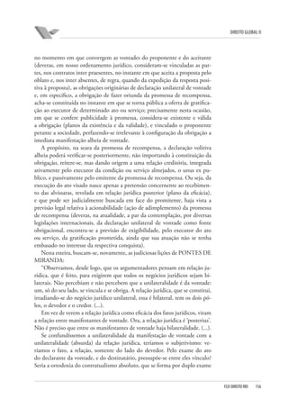 DIREITO GLOBAL II

no momento em que convergem as vontades do proponente e do aceitante
(deveras, em nosso ordenamento jurídico, consideram-se vinculadas as partes, nos contratos inter praesentes, no instante em que aceita a proposta pelo
oblato e, nos inter absentes, de regra, quando da expedição da resposta positiva à proposta), as obrigações originárias de declaração unilateral de vontade
e, em específico, a obrigação de fazer oriunda da promessa de recompensa,
acha-se constituída no instante em que se torna pública a oferta de gratificação ao executor de determinado ato ou serviço; precisamente nesta ocasião,
em que se confere publicidade à promessa, considera-se existente e válida
a obrigação (planos da existência e da validade), e vinculado o proponente
perante a sociedade, perfazendo-se irrelevante à configuração da obrigação a
imediata manifestação alheia de vontade.
A propósito, na seara da promessa de recompensa, a declaração volitiva
alheia poderá verificar-se posteriormente, não importando à constituição da
obrigação, reitere-se, mas dando origem a uma relação creditória, integrada
ativamente pelo executor da condição ou serviço almejados, o unus ex publico, e passivamente pelo emitente da promessa de recompensa. Ou seja, da
execução do ato visado nasce apenas a pretensão concernente ao recebimento das alvíssaras, revelada em relação jurídica posterior (plano da eficácia),
e que pode ser judicialmente buscada em face do promitente, haja vista a
previsão legal relativa à acionabilidade (ação de adimplemento) da promessa
de recompensa (deveras, na atualidade, a par da contemplação, por diversas
legislações internacionais, da declaração unilateral de vontade como fonte
obrigacional, encontra-se a previsão de exigibilidade, pelo executor do ato
ou serviço, da gratificação prometida, ainda que sua atuação não se tenha
embasado no interesse da respectiva conquista).
Nesta esteira, buscam-se, novamente, as judiciosas lições de PONTES DE
MIRANDA:
“Observamos, desde logo, que os argumentadores pensam em relação jurídica, que é feito, para exigirem que todos os negócios jurídicos sejam bilaterais. Não percebiam e não percebem que a unilateralidade é da vontade:
um, só do seu lado, se vincula e se obriga. A relação jurídica, que se constitui,
irradiando-se do negócio jurídico unilateral, essa é bilateral, tem os dois pólos, o devedor e o credor. (...).
Em vez de verem a relação jurídica como eficácia dos fatos jurídicos, viram
a relação entre manifestantes de vontade. Ora, a relação jurídica é ‘posterius’.
Não é preciso que entre os manifestantes de vontade haja bilateralidade. (...).
Se confundíssemos a unilateralidade da manifestação de vontade com a
unilateralidade (absurda) da relação jurídica, teríamos o subjetivismo: veríamos o fato, a relação, somente do lado do devedor. Pelo exame do ato
do declarante da vontade, e do destinatário, pressupõe-se entre eles vínculo?
Seria a ortodoxia do contratualismo absoluto, que se forma por duplo exame

FGV DIREITO RIO

156

 