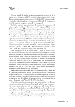 DIREITO GLOBAL II

Destarte, quando da análise das alegações do recorrente, ao revés de se
cogitar do art. 12, caput, da LICC, perquirir-se-á acerca do eventual enquadramento da demanda aos ditames do art. 88, II, do CPC (competência das
autoridades judiciárias pátrias em face da exeqüibilidade da obrigação no
território nacional, conquanto contraída no estrangeiro).
De início, quanto à regência material da promessa de recompensa sub
judice, implica considerar o disposto no art. 9º, caput, da LICC, norma
de Direito Internacional Privado conflitual, regra de conexão (e não norma
competencial), a qual “objetiva indicar, em situações conectadas com dois ou
mais sistemas jurídicos, qual dentre eles deva ser aplicado. (...). O aplicador
da lei seguirá a norma de Direito Internacional Privado como se fora uma
seta indicativa do direito aplicável, e, neste, procurará as normas jurídicas que
regulam o caso ‘sub judice’.” O Direito Internacional Privado “cuida primeiramente de classificar a situação ou relação jurídica dentre um rol de qualificações, i. e., de categorias jurídicas; em seguida, localiza a sede jurídica desta
situação ou relação e, finalmente, determina a aplicação do direito vigente
nesta sede” (JACOB DOLINGER, “Direito Internacional Privado — Parte
Geral”, 8ª ed., Rio de Janeiro, Renovar, 2005, pp. 49⁄50, 291).
Assim, na hipótese do art. 9º, caput, da LICC, infere-se, quanto à qualificação da questão jurídica, cuidar-se de constituição de obrigação, cuja sede
jurídica ou elemento de conexão consiste no local ou país em que configurado o ato jurídico, sendo o direito material deste país o regulador da situação.
Ora, in casu, à luz dos mecanismos específicos da promessa de recompensa,
constituída, conforme explicitado, no momento em que manifestada unilateralmente a vontade pelo Estado promitente, tem-se como elemento conector entre as legislações pátria e norte-americana o país em configurada a
obrigação, qual seja, os EUA e, pois, como exata a incidência da respectiva
legislação, segundo disposto pelo d. Juízo a quo.
Todavia, ao revés do preconizado pelo d. Magistrado singular, o tão-só fato
de a hipótese concretamente reger-se por normas estrangeiras é insuficiente
a elidir, em princípio, a competência das autoridades judiciárias pátrias, de
modo que, restando a mesma eventualmente caracterizada, apenas cumprirá
à parte que se valer da legislação adventícia provar-lhe “o teor e a vigência, se
assim o determinar o juiz” (art. 337 do CPC). Confira-se:
“O princípio que, fundamentalmente, rege nesta matéria, vem definido
(...) nestes textuais termos: ‘nenhum Estado pode editar leis que, por sua própria força, sejam aplicáveis em países estrangeiros; em cada Estado soberano,
a única lei em vigor é a deste mesmo Estado. Mas de conformidade com esta
lei, os direitos e os demais interesses, em certos casos, podem depender das
leis vigentes em um ou mais Estados’.
Portanto, o princípio segundo o qual a lei de cada Estado impera soberanamente sobre os respectivos cidadãos e sobre todos quantos se acharem em

FGV DIREITO RIO

158

 