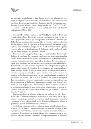DIREITO GLOBAL II

seu território, atingindo suas pessoas, bens e relações, ou sobre os atos que
hajam de ser praticados ou executados em seu território, sofre em certos casos
a restrição decorrente da incidência e do alcance das leis estrangeiras, quando assim dispuser o direito interno do mesmo Estado.” (VICENTE RÁO,
“O Direito e a Vida dos Direitos”, 1º v., t. I, 2ª ed., São Paulo, Ed. Resenha
Universitária, 1976, p. 390)
Prosseguindo, ainda no tocante ao art. 9º da LICC, cujo § 2º dispõe que
“a obrigação resultante do contrato reputa-se constituída no lugar em que residir o proponente”, tem-se que tal dispositivo, concernente à determinação
do local onde se deva considerar concluídos os negócios jurídicos bilaterais,
da qual depende, além da especificação da legislação aplicável ao caso, a apuração do foro competente, conquanto não incida expressamente à hipótese
vertente, relativa a obrigação advinda de declaração volitiva unilateral, pode,
sim, de forma analógica, ser aplicado à mesma.
Neste particular, cumpre esclarecer que, no relacionado à determinação
do lugar de conclusão dos contratos, o ordenamento jurídico pátrio utiliza
critério diverso do verificado quanto ao momento da respectiva formação.
Deveras, enquanto se considera ultimada a vinculação das partes, nos contratos inter praesentes, no instante em que aceita a proposta pelo oblato e,
diversamente, nos inter absentes, estipulados por correspondência epistolar
ou telegráfica, quando da expedição da resposta positiva à proposta, adotando-se, em regra, a teoria da agnição ou declaração, na modalidade expedição,
ao revés, considera-se ultimado o negócio jurídico, entre partes presentes ou
ausentes, no local em que proposto, em que manifestada pelo proponente a
vontade de vincular-se. Ora, se para os contratos, nos quais se distinguem
duas etapas, é dizer, a proposta e a aceitação, somente releva considerar, para
fins de determinação do lugar da respectiva conclusão e, pois, do foro competente, o local da proposta, com maior razão devem-se reputar concluídas
as obrigações originárias de atos unilaterais, a cuja formação se mostra totalmente irrelevante a aceitação alheia, no local em que divulgada a vontade
única de obrigar-se.
Destarte, configura-se lídima a aplicação, por analogia, do § 2º do art.
9º da LICC à promessa sub judice, rechaçando-se, com esteio em tal argumento, a competência nacional, porquanto o Estado estrangeiro promitente
vinculou-se perante a humanidade no local em que publicamente ofertou a
gratificação, é dizer, no território norte-americano.
Seguindo tal premissa, impõe-se, ademais, afastar a incidência do disposto no art. 88, II, do CPC, não se delineando, ao contrário do argüido pelo
recorrente, a competência das autoridades judiciárias pátrias em razão de supostamente dever cumprir-se a obrigação de fazer o pagamento da recompensa no território nacional. Com efeito, as alegações referentes ao domicílio

FGV DIREITO RIO

159

 