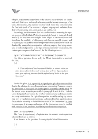 DIREITO GLOBAL II

refugees, stipulate that departure is to be followed by settlement, has clearly
indicated that it was individuals who were entitled to take advantage of its
terms. Nevertheless, the material benefits which from time immemorial in
the East individuals of the same race, religion, language and traditions, have
derived from uniting into communities, are well known.
Accordingly, the Convention does not confine itself to protecting the separate property of individuals (Article 2,paragraph 2, Article 6, paragraph 1, and
Article 7), but also aims at securing for them, subject to certain conditions and
formalities, the possibility of taking away with them the movable property and
of receiving the value of the immovable property of the communities which are
dissolved by reason of their emigration, collective property thus being assimilated to individual property. In the light of these preliminary observations, the
various questions put to the Court cal1 for the following remarks:
QUESTIONS DRAWN UP BY THE MIXED COMMISSION:
[See List of questions drawn up by the Mixed Commission in annex of
the case].
(...)
5º “If the application of the Convention of Neuilly is at variance with a provision of interna1 law in force in the territory of one of the two Signatory Powers,
which of the conflicting provisions should be preferred-that of the law or that of the
Convention?”

In the first place, it is a generally accepted principle of international law
that in the relations between Powers who are contracting Parties to a treaty,
the provisions of municipal law cannot prevail over those of the treaty. In
the second place, according to Article 2, paragraph 1, and Article 15 of the
Greco-Bulgarian Convention, the two Governments have undertaken not to
place any restriction on the right of emigration, notwithstanding any municipal laws or regulations to the contrary, and to modify their legislation in so
far as may be necessary to secure the execution of the Convention. In these
circumstances, if a proper application of the Convention were in conflict
with some local law, the latter would not prevail over the convention.
FOR THESE REASONS,
The Court is unanimously of opinion that the answers to the questions
submitted to it are as follows:
1. — Answers to the questions drawn up by the Mixed Commission
(...)

FGV DIREITO RIO

16

 