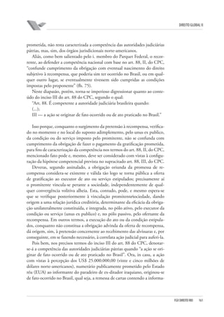 DIREITO GLOBAL II

prometida, não resta caracterizada a competência das autoridades judiciárias
pátrias, mas, sim, dos órgãos jurisdicionais norte-americanos.
Aliás, como bem salientado pelo i. membro do Parquet Federal, o recorrente, ao defender a competência nacional com base no art. 88, II, do CPC,
“confunde cumprimento da obrigação com eventual nascimento do direito
subjetivo à recompensa, que poderia sim ter ocorrido no Brasil, ou em qualquer outro lugar, se eventualmente tivessem sido cumpridas as condições
impostas pelo proponente” (fls. 75).
Neste diapasão, porém, torna-se imperioso digressionar quanto ao conteúdo do inciso III do art. 88 do CPC, segundo o qual:
“Art. 88. É competente a autoridade judiciária brasileira quando:
(...);
III — a ação se originar de fato ocorrido ou de ato praticado no Brasil.”
Isso porque, conquanto o surgimento da pretensão à recompensa, verificado no momento e no local do suposto adimplemento, pelo unus ex publico,
da condição ou do serviço imposto pelo promitente, não se confunda com
cumprimento da obrigação de fazer o pagamento da gratificação prometida,
para fins de caracterização da competência nos termos do art. 88, II, do CPC,
mencionado fato pode e, mesmo, deve ser considerado com vistas à configuração da hipótese competencial prevista no supracitado art. 88, III, do CPC.
Deveras, segundo assinalado, a obrigação oriunda da promessa de recompensa considera-se existente e válida tão logo se torna pública a oferta
de gratificação ao executor de ato ou serviço estipulados; precisamente aí
o promitente vincula-se perante a sociedade, independentemente de qualquer convergência volitiva alheia. Esta, contudo, pode, e mesmo espera-se
que se verifique posteriormente à vinculação promitente⁄sociedade, dando
origem a uma relação jurídica creditória, determinante da eficácia da obrigação unilateralmente constituída, e integrada, no pólo ativo, pelo executor da
condição ou serviço (unus ex publico) e, no pólo passivo, pelo ofertante da
recompensa. Em outros termos, a execução do ato ou da condição estipulados, conquanto não constitua a obrigação advinda da oferta de recompensa,
dá origem, sim, à pretensão concernente ao recebimento das alvíssaras e, por
conseguinte, em se fazendo necessário, à correlata ação judicial para auferi-la.
Pois bem, nos precisos termos do inciso III do art. 88 do CPC, denotarse-á a competência das autoridades judiciárias pátrias quando “a ação se originar de fato ocorrido ou de ato praticado no Brasil”. Ora, in casu, a ação
com vistas à percepção dos US$ 25.000.000,00 (vinte e cinco milhões de
dólares norte-americanos), numerário publicamente prometido pelo Estado
réu (EUA) ao informante do paradeiro de ex-ditador iraquiano, originou-se
de fato ocorrido no Brasil, qual seja, a remessa de cartas contendo a informa-

FGV DIREITO RIO

161

 