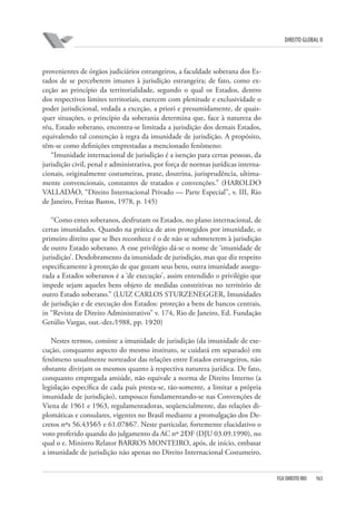 DIREITO GLOBAL II

provenientes de órgãos judiciários estrangeiros, a faculdade soberana dos Estados de se perceberem imunes à jurisdição estrangeira; de fato, como exceção ao princípio da territorialidade, segundo o qual os Estados, dentro
dos respectivos limites territoriais, exercem com plenitude e exclusividade o
poder jurisdicional, vedada a exceção, a priori e presumidamente, de quaisquer situações, o princípio da soberania determina que, face à natureza do
réu, Estado soberano, encontra-se limitada a jurisdição dos demais Estados,
equivalendo tal contenção à regra da imunidade de jurisdição. A propósito,
têm-se como definições emprestadas a mencionado fenômeno:
“Imunidade internacional de jurisdição é a isenção para certas pessoas, da
jurisdição civil, penal e administrativa, por força de normas jurídicas internacionais, originalmente costumeiras, praxe, doutrina, jurisprudência, ultimamente convencionais, constantes de tratados e convenções.” (HAROLDO
VALLADÃO, “Direito Internacional Privado — Parte Especial”, v. III, Rio
de Janeiro, Freitas Bastos, 1978, p. 145)
“Como entes soberanos, desfrutam os Estados, no plano internacional, de
certas imunidades. Quando na prática de atos protegidos por imunidade, o
primeiro direito que se lhes reconhece é o de não se submeterem à jurisdição
de outro Estado soberano. A esse privilégio dá-se o nome de ‘imunidade de
jurisdição’. Desdobramento da imunidade de jurisdição, mas que diz respeito
especificamente à proteção de que gozam seus bens, outra imunidade assegurada a Estados soberanos é a ‘de execução’, assim entendido o privilégio que
impede sejam aqueles bens objeto de medidas constritivas no território de
outro Estado soberano.” (LUIZ CARLOS STURZENEGGER, Imunidades
de jurisdição e de execução dos Estados: proteção a bens de bancos centrais,
in “Revista de Direito Administrativo” v. 174, Rio de Janeiro, Ed. Fundação
Getúlio Vargas, out.-dez.⁄1988, pp. 19⁄20)
Nestes termos, consiste a imunidade de jurisdição (da imunidade de execução, conquanto aspecto do mesmo instituto, se cuidará em separado) em
fenômeno usualmente norteador das relações entre Estados estrangeiros, não
obstante divirjam os mesmos quanto à respectiva natureza jurídica. De fato,
conquanto empregada amiúde, não equivale a norma de Direito Interno (a
legislação específica de cada país presta-se, tão-somente, a limitar a própria
imunidade de jurisdição), tampouco fundamentando-se nas Convenções de
Viena de 1961 e 1963, regulamentadoras, seqüencialmente, das relações diplomáticas e consulares, vigentes no Brasil mediante a promulgação dos Decretos nºs 56.435⁄65 e 61.078⁄67. Neste particular, fortemente elucidativo o
voto proferido quando do julgamento da AC nº 2⁄DF (DJU 03.09.1990), no
qual o e. Ministro Relator BARROS MONTEIRO, após, de início, embasar
a imunidade de jurisdição não apenas no Direito Internacional Costumeiro,

FGV DIREITO RIO

163

 