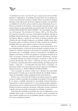 DIREITO GLOBAL II

“A jurisdição das cortes é um ramo do que a nação possui como um Poder
soberano e independente. A jurisdição da nação dentro do seu próprio território é necessariamente exclusiva e absoluta. Não é susceptível de qualquer
limitação, senão imposta por ela mesma. Qualquer restrição a ela, que derive
sua validade de uma fonte externa, implicaria numa diminuição de sua soberania, nos limites de tal restrição e uma investidura daquela soberania, nos
mesmos limites em que aquele poder que poderia impor tal restrição”, apud
GUIDO FERNANDO DA SILVA SOARES, “Das Imunidades de Jurisdição e de Execução”, Rio de Janeiro, Ed. Forense, 1984, p. 34). Desta feita,
num primeiro momento, tem-se que a imunidade de jurisdição, fulcrada na
igualdade soberana dos Estados, era absoluta ou extensiva, não se admitindo,
em hipótese alguma, a sujeição de um Estado às decisões proferidas pelos
Tribunais de outros Estados (conquanto, na realidade, aludido caráter absoluto jamais tenha se revelado ao extremo de coibir a sujeição de um Estado à
jurisdição alheia em causas relativas a imóveis e direitos sucessórios).
Durante o século XX, porém, e, notadamente, a partir da década de 1970,
em acompanhamento ao crescente intervencionismo econômico estatal, vislumbrou-se tendência universal à relativização da imunidade de jurisdição,
movimento que, na atualidade, encontra-se praticamente consolidado em
definitivo (novamente, os EUA, antecipando-se à propensão mundial, já em
1952, em atenção a interesses comerciais, passaram oficialmente a rechaçar
a imunidade absoluta aos Estados estrangeiros, consoante se infere do documento denominado “Tate Letter”, consistente em carta, com real intuito normativo, remetida pelo então Consultor Jurídico do Departamento de
Estado — Jack Tate — ao Procurador-Geral dos EUA). A propósito, em
percuciente análise acerca da restrição do conceito clássico de imunidade jurisdicional, leciona o e. JOSÉ CARLOS DE MAGALHÃES:
“Essa concepção, no entanto, evoluiu com a dinâmica da comunidade
internacional. O Estado, que se mantinha afastado das atividades próprias e
típicas da comunidade, adotou, progressivamente, postura diversa.
De fato, com a intervenção dos Estados na economia, alterou-se o quadro
em que se moldou o princípio da imunidade de jurisdição. O Estado deixou
de ser apenas a entidade organizada da comunidade nacional destinada a
representá-la na ordem internacional e a exercer funções políticas próprias e
características, para ser, também, promotor do desenvolvimento nacional, influindo no processo econômico ativamente, celebrando contratos comerciais
e agindo como pessoa jurídica interessada em resultados econômicos.
O princípio da imunidade de jurisdição, por isso, foi adaptando-se a essa
realidade, preservando o seu fundamento: o Estado é imune à jurisdição de
outro somente quando atua em sua qualidade específica e própria e no exercício de sua competência política.

FGV DIREITO RIO

165

 