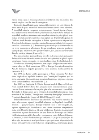 DIREITO GLOBAL II

é mais; entre o que os Estados pactuantes entenderam estar no domínio dos
atos de império e no dos atos de mera gestão.
Bem antes da celebração desse tratado, já fermentava em bom número de
países a tese de que a imunidade não se deveria mais admitir como ‘absoluta’.
A imunidade deveria comportar temperamentos. Naquela época o Supremo, embora ciente dessa realidade, preservava sua postura fiel à tradição da
imunidade absoluta. A nosso ver, certas quebras tópicas do princípio da imunidade absoluta estavam ocorrendo nas capitais de determinados países do
Ocidente, onde Estados estrangeiros se faziam representar não só para atos
de rotina diplomática ou consular, mas também para atividades inteiramente
estranhas a esse intento. (...). Era mais do que natural que os Governos locais
em certo momento se advertissem de que semelhante ação não podia ser
alcançada pela imunidade. Por quê entendíamos, nós, que essa idéia variante
da velha tradição não nos alcançava? (...).
Nos anos setenta o que sucedeu de novo foi (...) uma postura excludente
da imunidade em feitos decorrentes de toda interação entre a agência representativa do Estado estrangeiro e o meio local desvestido de oficialidade. (...).
Não bastasse a convenção européia, vem depois o legislador norte-americano e edita, em 21 de outubro de 1976, o ‘Foreign Sovereign Immunities
Act’, lei minuciosa naquilo que dispõe, e que assume a mesma diretriz da
convenção. (...).
Em 1978, no Reino Unido, promulga-se o ‘State Immunity Act’. Esse
texto, inspirado ao legislador britânico pela Convenção Européia e pela lei
norte-americana, diz, naquilo que operacionalmente nos interessa, a mesma
coisa: a imunidade não é mais absoluta. (...).
Em 1986, na Academia de Direito Internacional de Haia, o Professor
Peter Troobof, de Nova York, dava um curso sobre esse exato tema: o aparecimento de um consenso sobre os princípios relacionados com a imunidade
do Estado. E deixava claro que o princípio da imunidade absoluta não mais
prevalece (P. D. Troobof, ‘Foreign State Immunity: Emerging Consensus on
Principles’, Recueil des Cours, vol. 200, 1986, pp. 235 e ss.).
Independentemente da questão de saber se há hoje maioria numérica de
países adotantes da regra da imunidade absoluta, ou daquela da imunidade
limitada — que prevalece na Europa ocidental e que já tem fustigado, ali,
algumas representações brasileiras —, uma coisa é certíssima: não podemos
mais, neste Plenário, dizer que há uma ‘sólida regra de direito internacional
costumeiro, a partir do momento em que desertam dessa regra os Estados
Unidos da América, a Grã-Bretanha e tantos outros países do hemisfério norte. Portanto, o único fundamento que tínhamos — já que as convenções de
Viena não nos socorrem a tal propósito — para proclamar a imunidade do
Estado estrangeiro em nossa tradicional jurisprudência, desapareceu: podia

FGV DIREITO RIO

167

 