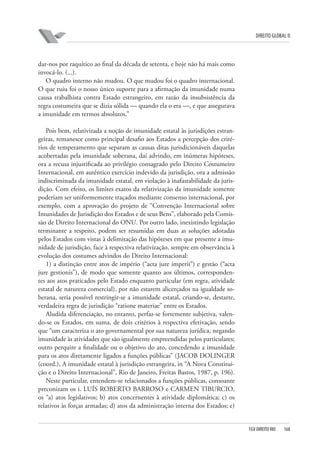 DIREITO GLOBAL II

dar-nos por raquítico ao final da década de setenta, e hoje não há mais como
invocá-lo. (...).
O quadro interno não mudou. O que mudou foi o quadro internacional.
O que ruiu foi o nosso único suporte para a afirmação da imunidade numa
causa trabalhista contra Estado estrangeiro, em razão da insubsistência da
regra costumeira que se dizia sólida — quando ela o era —, e que assegurava
a imunidade em termos absolutos.”
Pois bem, relativizada a noção de imunidade estatal às jurisdições estrangeiras, remanesce como principal desafio aos Estados a percepção dos critérios de temperamento que separam as causas ditas jurisdicionáveis daquelas
acobertadas pela imunidade soberana, daí advindo, em inúmeras hipóteses,
ora a recusa injustificada ao privilégio consagrado pelo Direito Costumeiro
Internacional, em autêntico exercício indevido da jurisdição, ora a admissão
indiscriminada da imunidade estatal, em violação à inafastabilidade da jurisdição. Com efeito, os limites exatos da relativização da imunidade somente
poderiam ser uniformemente traçados mediante consenso internacional, por
exemplo, com a aprovação do projeto de “Convenção Internacional sobre
Imunidades de Jurisdição dos Estados e de seus Bens”, elaborado pela Comissão de Direito Internacional do ONU. Por outro lado, inexistindo legislação
terminante a respeito, podem ser resumidas em duas as soluções adotadas
pelos Estados com vistas à delimitação das hipóteses em que presente a imunidade de jurisdição, face à respectiva relativização, sempre em observância à
evolução dos costumes advindos do Direito Internacional:
1) a distinção entre atos de império (“acta jure imperii”) e gestão (“acta
jure gestionis”), de modo que somente quanto aos últimos, correspondentes aos atos praticados pelo Estado enquanto particular (em regra, atividade
estatal de natureza comercial), por não estarem alicerçados na igualdade soberana, seria possível restringir-se a imunidade estatal, criando-se, destarte,
verdadeira regra de jurisdição “ratione materiae” entre os Estados.
Aludida diferenciação, no entanto, perfaz-se fortemente subjetiva, valendo-se os Estados, em suma, de dois critérios à respectiva efetivação, sendo
que “um caracteriza o ato governamental por sua natureza jurídica, negando
imunidade às atividades que são igualmente empreendidas pelos particulares;
outro perquire a finalidade ou o objetivo do ato, concedendo a imunidade
para os atos diretamente ligados a funções públicas” (JACOB DOLINGER
(coord.), A imunidade estatal à jurisdição estrangeira, in “A Nova Constituição e o Direito Internacional”, Rio de Janeiro, Freitas Bastos, 1987, p. 196).
Neste particular, entendem-se relacionados a funções públicas, consoante
preconizam os i. LUÍS ROBERTO BARROSO e CARMEN TIBURCIO,
os “a) atos legislativos; b) atos concernentes à atividade diplomática; c) os
relativos às forças armadas; d) atos da administração interna dos Estados; e)

FGV DIREITO RIO

168

 