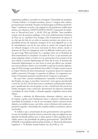 DIREITO GLOBAL II

empréstimos públicos contraídos no estrangeiro” (Imunidade de jurisdição:
o Estado Federal e os Estados-membros, parecer a integrar obra coletiva,
provisoriamente intitulada “Estudos em Homenagem ao Professor Jacob Dolinger”, atualmente no prelo, cujo original nos foi gentilmente cedido pelos
autores, em referência a JEAN-FLAVIEN LALIVE, L’immunité de juridiction, in “Recueil des Cours”, t. 84-III, 1953, pp. 285⁄286: “Sont considérés
comme actes de puissance publique: a) les actes d’administration intérieure
de l’Etat (p. ex. expulsion d’un étranger, refus d’autorisation de séjour); il
est clair que des faits de cet ordre ne sauraient entraîner une action en responsabilité devant des tribunaux étrangers; b) les actes législatifs (p. ex. loi
de nationalisation: une loi de cette nature ne saurait être attaquée devant
un tribunal étranger); c) les actes concernant les forces armées, navales et
aériennes de l’Etat (on échapperait ainsi à la difficulté soulevée par le système que le Juge Weiss préconisait il y a quelque trente ans à l’Académie de
droit international en s’attachant à la nature de l’acte, ce qui autorisait une
action judiciaire relative à l’achat ou à la construction d’un cuirassé); d) les
actes relatifs à l’activité diplomatique de l’Etat (de la sorte, le domaine des
immunités diplomatiques au sens étroit ne serait pas affecté; par exemple,
une action judiciaire relative à un immeuble occupé par la mission diplomatique de l’Etat étranger serait déclarée irrecevable); e) d’après certains auteurs
et d’après l’Institut de droit international, on pourrait ajouter les emprunts
publics contractés à l’étranger. La question est délicate. Les arguments contraires à l’immunité paraissent toutefois devoir l’emporter en principe”).
De outra feita, estariam imediatamente vinculados às funções privadas
dos Estados, em regra, os atos ditos “comerciais”, neste aspecto prevalecendo
a teoria da “lex fori” (lei do foro) como a usualmente utilizada pelos Estados
para a qualificação dos atos de gestão; ou seja, a classificação dos atos de um
Estado estrangeiro como comerciais, determinante da respectiva submissão
à jurisdição de outro Estado, é efetuada segundo a legislação interna deste
último.
Destarte, a admissão da diferenciação, altamente subjetiva, entre atos
de império e gestão como fundamento único e suficiente à delimitação da
imunidade de jurisdição, à vista de sua concepção relativa, encontra severas
objeções, na medida em que, com efeito, torna o fenômeno sob estudo compreensível segundo a diversidade dos modelos político-econômicos abertos
aos Estados:
“A verdade é que a conceituação de atos governamentais ‘jure gestionis’,
ou seja, da atividade estatal de natureza comercial, exige um julgamento que
depende da filosofia política que se adote quanto à esfera específica da atividade estatal e das prioridades da política governamental.” (JACOB DOLINGER, A imunidade jurisdicional dos Estados, in “Revista de Informação
Legislativa” v. 76, Brasília, Senado Federal, out.-dez.⁄1982, p. 12)

FGV DIREITO RIO

169

 
