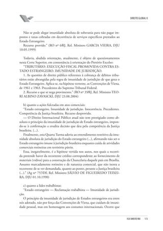 DIREITO GLOBAL II

Não se pode alegar imunidade absoluta de soberania para não pagar impostos e taxas cobradas em decorrência de serviços específicos prestados ao
Estado Estrangeiro.
Recurso provido.” (RO nº 6⁄RJ, Rel. Ministro GARCIA VIEIRA, DJU
10.05.1999)
Todavia, aludida orientação, atualmente, é objeto de questionamentos
nesta Corte Superior, em consonância à orientação do Pretório Excelso:
“TRIBUTÁRIO. EXECUÇÃO FISCAL PROMOVIDA CONTRA ESTADO ESTRANGEIRO. IMUNIDADE DE JURISDIÇÃO.
1. As questões de direito público referentes à cobrança de débitos tributários estão abrangidas pela regra de imunidade de jurisdição de que goza o
Estado Estrangeiro. Aplica-se, na hipótese vertente, as Convenções de Viena,
de 1961 e 1963. Precedentes do Supremo Tribunal Federal.
2. Recurso a que se nega provimento.” (RO nº 35⁄RJ, Rel. Ministro TEORI ALBINO ZAVASCKI, DJU 23.08.2004)
b) quanto a ações fulcradas em atos comerciais:
“Estado estrangeiro. Imunidade de jurisdição. Inocorrência. Precedentes.
Competência da Justiça brasileira. Recurso desprovido.
— O Direito Internacional Público atual não tem prestigiado como absoluto o princípio da imunidade de jurisdição de Estado estrangeiro, impondo-se à confirmação a erudita decisão que deu pela competência da Justiça
brasileira. (...).
Finalmente, esta Quarta Turma aderiu ao entendimento restritivo da imunidade absoluta de jurisdição do Estado estrangeiro (...), afirmando não ser o
Estado estrangeiro imune à jurisdição brasileira enquanto cuida de atividades
comerciais rotineiras em território pátrio.
Essa, inegavelmente, é a hipótese vertida nos autos, nos quais a recorrida pretende haver da recorrente crédito correspondente ao fornecimento de
materiais (vidros) para a construção da Chancelaria daquele país em Brasília.
Assunto marcadamente rotineiro e de natureza comercial, que não isenta a
recorrente de se ver demandada, quanto ao ponto, perante a Justiça brasileira
(...).” (Ag nº 757⁄DF, Rel. Ministro SÁLVIO DE FIGUEIREDO TEIXEIRA, DJU 01.10.1990)
c) quanto a lides trabalhistas:
“Estado estrangeiro — Reclamação trabalhista — Imunidade de jurisdição.
O princípio da imunidade de jurisdição de Estados estrangeiros era entre
nós adotado, não por força das Convenções de Viena, que cuidam de imunidade pessoal, mas em homenagem aos costumes internacionais. Ocorre que

FGV DIREITO RIO

173

 
