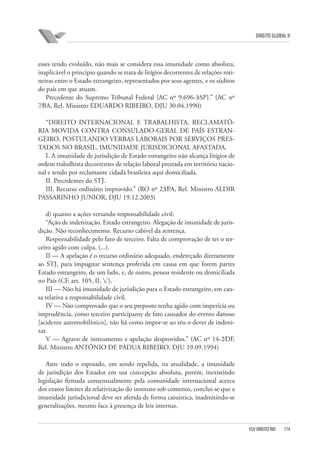 DIREITO GLOBAL II

esses tendo evoluído, não mais se considera essa imunidade como absoluta,
inaplicável o princípio quando se trata de litígios decorrentes de relações rotineiras entre o Estado estrangeiro, representados por seus agentes, e os súditos
do país em que atuam.
Precedente do Supremo Tribunal Federal [AC nº 9.696-3⁄SP].” (AC nº
7⁄BA, Rel. Ministro EDUARDO RIBEIRO, DJU 30.04.1990)
“DIREITO INTERNACIONAL E TRABALHISTA. RECLAMATÓRIA MOVIDA CONTRA CONSULADO-GERAL DE PAÍS ESTRANGEIRO, POSTULANDO VERBAS LABORAIS POR SERVIÇOS PRESTADOS NO BRASIL. IMUNIDADE JURISDICIONAL AFASTADA.
I. A imunidade de jurisdição de Estado estrangeiro não alcança litígios de
ordem trabalhista decorrentes de relação laboral prestada em território nacional e tendo por reclamante cidadã brasileira aqui domiciliada.
II. Precedentes do STJ.
III. Recurso ordinário improvido.” (RO nº 23⁄PA, Rel. Ministro ALDIR
PASSARINHO JUNIOR, DJU 19.12.2003)
d) quanto a ações versando responsabilidade civil:
“Ação de indenização. Estado estrangeiro. Alegação de imunidade de jurisdição. Não reconhecimento. Recurso cabível da sentença.
Responsabilidade pelo fato de terceiro. Falta de comprovação de ter o terceiro agido com culpa. (...).
II — A apelação é o recurso ordinário adequado, endereçado diretamente
ao STJ, para impugnar sentença proferida em causa em que forem partes
Estado estrangeiro, de um lado, e, de outro, pessoa residente ou domiciliada
no País (CF, art. 105, II, ‘c’).
III — Não há imunidade de jurisdição para o Estado estrangeiro, em causa relativa a responsabilidade civil.
IV — Não comprovado que o seu preposto tenha agido com imperícia ou
imprudência, como terceiro participante de fato causador do evento danoso
[acidente automobilístico], não há como impor-se ao réu o dever de indenizar.
V — Agravo de instrumento e apelação desprovidos.” (AC nº 14-2⁄DF,
Rel. Ministro ANTÔNIO DE PÁDUA RIBEIRO, DJU 19.09.1994)
Ante todo o esposado, em sendo repelida, na atualidade, a imunidade
de jurisdição dos Estados em sua concepção absoluta, porém, inexistindo
legislação firmada consensualmente pela comunidade internacional acerca
dos exatos limites da relativização do instituto sob comento, conclui-se que a
imunidade jurisdicional deve ser aferida de forma casuística, inadmitindo-se
generalizações, mesmo face à presença de leis internas.

FGV DIREITO RIO

174

 
