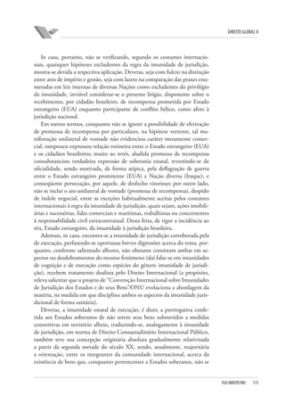 DIREITO GLOBAL II

In casu, portanto, não se verificando, segundo os costumes internacionais, quaisquer hipóteses excludentes da regra da imunidade de jurisdição,
mostra-se devida a respectiva aplicação. Deveras, seja com fulcro na distinção
entre atos de império e gestão, seja com lastro na comparação das praxes enumeradas em leis internas de diversas Nações como excludentes do privilégio
da imunidade, inviável considerar-se o presente litígio, disponente sobre o
recebimento, por cidadão brasileiro, de recompensa prometida por Estado
estrangeiro (EUA) enquanto participante de conflito bélico, como afeto à
jurisdição nacional.
Em outros termos, conquanto não se ignore a possibilidade de efetivação
de promessa de recompensa por particulares, na hipótese vertente, tal manifestação unilateral de vontade não evidenciou caráter meramente comercial, tampouco expressou relação rotineira entre o Estado estrangeiro (EUA)
e os cidadãos brasileiros; muito ao revés, aludida promessa de recompensa
consubstanciou verdadeira expressão de soberania estatal, revestindo-se de
oficialidade, sendo motivada, de forma atípica, pela deflagração de guerra
entre o Estado estrangeiro promitente (EUA) e Nação diversa (Iraque), e
conseqüente persecução, por aquele, de desfecho vitorioso; por outro lado,
não se inclui o ato unilateral de vontade (promessa de recompensa), despido
de índole negocial, entre as exceções habitualmente aceitas pelos costumes
internacionais à regra da imunidade de jurisdição, quais sejam, ações imobiliárias e sucessórias, lides comerciais e marítimas, trabalhistas ou concernentes
à responsabilidade civil extracontratual. Desta feita, de rigor a incidência ao
réu, Estado estrangeiro, da imunidade à jurisdição brasileira.
Ademais, in casu, encontra-se a imunidade de jurisdição corroborada pela
de execução, perfazendo-se oportunas breves digressões acerca do tema, porquanto, conforme salientado alhures, não obstante consistam ambas em aspectos ou desdobramentos do mesmo fenômeno (daí falar-se em imunidades
de cognição e de execução como espécies do gênero imunidade de jurisdição), recebem tratamento dualista pelo Direito Internacional (a propósito,
releva salientar que o projeto de “Convenção Internacional sobre Imunidades
de Jurisdição dos Estados e de seus Bens”⁄ONU evoluciona a abordagem da
matéria, na medida em que disciplina ambos os aspectos da imunidade jurisdicional de forma unitária).
Deveras, a imunidade estatal de execução, é dizer, a prerrogativa conferida aos Estados soberanos de não terem seus bens submetidos a medidas
constritivas em território alheio, traduzindo-se, analogamente à imunidade
de jurisdição, em norma de Direito Consuetudinário Internacional Público,
também teve sua concepção originária absoluta gradualmente relativizada
a partir da segunda metade do século XX, sendo, atualmente, majoritária
a orientação, entre os integrantes da comunidade internacional, acerca da
existência de bens que, conquanto pertencentes a Estados soberanos, não se

FGV DIREITO RIO

175

 