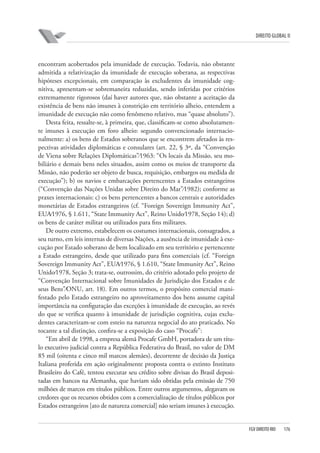 DIREITO GLOBAL II

encontram acobertados pela imunidade de execução. Todavia, não obstante
admitida a relativização da imunidade de execução soberana, as respectivas
hipóteses excepcionais, em comparação às excludentes da imunidade cognitiva, apresentam-se sobremaneira reduzidas, sendo inferidas por critérios
extremamente rigorosos (daí haver autores que, não obstante a aceitação da
existência de bens não imunes à constrição em território alheio, entendem a
imunidade de execução não como fenômeno relativo, mas “quase absoluto”).
Desta feita, ressalte-se, à primeira, que, classificam-se como absolutamente imunes à execução em foro alheio: segundo convencionado internacionalmente: a) os bens de Estados soberanos que se encontrem afetados às respectivas atividades diplomáticas e consulares (art. 22, § 3º, da “Convenção
de Viena sobre Relações Diplomáticas”⁄1963: “Os locais da Missão, seu mobiliário e demais bens neles situados, assim como os meios de transporte da
Missão, não poderão ser objeto de busca, requisição, embargos ou medida de
execução”); b) os navios e embarcações pertencentes a Estados estrangeiros
(“Convenção das Nações Unidas sobre Direito do Mar”⁄1982); conforme as
praxes internacionais: c) os bens pertencentes a bancos centrais e autoridades
monetárias de Estados estrangeiros (cf. “Foreign Sovereign Immunity Act”,
EUA⁄1976, § 1.611, “State Immunity Act”, Reino Unido⁄1978, Seção 14); d)
os bens de caráter militar ou utilizados para fins militares.
De outro extremo, estabelecem os costumes internacionais, consagrados, a
seu turno, em leis internas de diversas Nações, a ausência de imunidade à execução por Estado soberano de bem localizado em seu território e pertencente
a Estado estrangeiro, desde que utilizado para fins comerciais (cf. “Foreign
Sovereign Immunity Act”, EUA⁄1976, § 1.610, “State Immunity Act”, Reino
Unido⁄1978, Seção 3; trata-se, outrossim, do critério adotado pelo projeto de
“Convenção Internacional sobre Imunidades de Jurisdição dos Estados e de
seus Bens”⁄ONU, art. 18). Em outros termos, o propósito comercial manifestado pelo Estado estrangeiro no aproveitamento dos bens assume capital
importância na configuração das exceções à imunidade de execução, ao revés
do que se verifica quanto à imunidade de jurisdição cognitiva, cujas excludentes caracterizam-se com esteio na natureza negocial do ato praticado. No
tocante a tal distinção, confira-se a exposição do caso “Procafe”:
“Em abril de 1998, a empresa alemã Procafe GmbH, portadora de um título executivo judicial contra a República Federativa do Brasil, no valor de DM
85 mil (oitenta e cinco mil marcos alemães), decorrente de decisão da Justiça
Italiana proferida em ação originalmente proposta contra o extinto Instituto
Brasileiro do Café, tentou executar seu crédito sobre divisas do Brasil depositadas em bancos na Alemanha, que haviam sido obtidas pela emissão de 750
milhões de marcos em títulos públicos. Entre outros argumentos, alegavam os
credores que os recursos obtidos com a comercialização de títulos públicos por
Estados estrangeiros [ato de natureza comercial] não seriam imunes à execução.

FGV DIREITO RIO

176

 