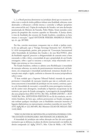 DIREITO GLOBAL II

(...), o Brasil precisou demonstrar na jurisdição alemã que os recursos obtidos com a venda de títulos públicos tinham uma finalidade soberana: eram
destinados a refinanciar a dívida interna e controlar a inflação [propósito
não comercial do ato]. Cópias de resoluções do Senado e até uma declaração
juramentada do Ministro da Fazenda, Pedro Malan, foram juntadas como
provas do propósito dos recursos captados na Alemanha. A Justiça alemã,
à vista da finalidade dos recursos do Estado brasileiro, considerou os bens
imunes à execução.” (apud ANTENOR PEREIRA MADRUGA FILHO,
op. cit., pp. 307⁄308)
Por fim, convém mencionar, conquanto não se olvide o âmbito restrito de sua aplicação, que a “Foreign Sovereign Immunity Act”, EUA⁄1976,
§ 1.610 (acompanhada, porém, pelo projeto de “Convenção Internacional
sobre Imunidades de Jurisdição dos Estados e de seus Bens”⁄ONU), além
da finalidade negocial, prescreve a obrigatoriedade de conexão entre o bem
executado e a lide, é dizer, a necessidade de que a propriedade de um Estado
estrangeiro, sobre a qual se tenciona a execução, esteja relacionada com o
litígio cuja sentença se visa a executar.
No Estado brasileiro, embora se admita certa flexibilização à imunidade
de execução soberana, na esteira do posicionamento internacional, tal fenômeno, em comparação à imunidade jurisdicional, remanesce dotado de conotação mais ampla e rígida, conforme se dessome da escassa jurisprudência
sobre o tema:
“É bem verdade que o Supremo Tribunal Federal, tratando da questão
pertinente à imunidade de execução (matéria que não se confunde com o
tema concernente à imunidade de jurisdição ora em exame), continua, quanto a ela (imunidade de execução), a entendê-la como prerrogativa institucional de caráter mais abrangente, ressalvadas as hipóteses excepcionais (a) de
renúncia, por parte do Estado estrangeiro, à prerrogativa da intangibilidade
dos seus próprios bens (RTJ 167⁄761, Rel. Min. ILMAR GALVÃO — ACO
543⁄SP, Rel. Min. SEPÚLVEDA PERTENCE) ou (b) de existência, em território brasileiro, de bens que, embora pertencentes ao Estado estrangeiro,
não tenham qualquer vinculação com as finalidades essenciais inerentes às
legações diplomáticas ou representações consulares mantidas em nosso País.”
(STF, AgRg RE nº 222.368-4⁄PE, Rel. Ministro CELSO DE MELLO, DJU
14.02.2003)
“EXECUÇÃO FISCAL MOVIDA PELA FAZENDA FEDERAL CONTRA ESTADO ESTRANGEIRO. IMUNIDADE DE JURISDIÇÃO.
A imunidade de jurisdição não sofreu alteração em face do novo quadro
normativo que se delineou no plano do direito internacional e no âmbito do
direito comparado (cf. AgRg 139.671, Min. Celso de Mello, e AC 9.696,

FGV DIREITO RIO

177

 