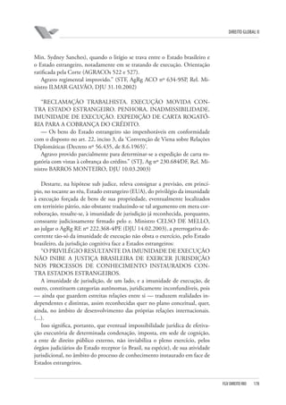 DIREITO GLOBAL II

Min. Sydney Sanches), quando o litígio se trava entre o Estado brasileiro e
o Estado estrangeiro, notadamente em se tratando de execução. Orientação
ratificada pela Corte (AGRACOs 522 e 527).
Agravo regimental improvido.” (STF, AgRg ACO nº 634-9⁄SP, Rel. Ministro ILMAR GALVÃO, DJU 31.10.2002)
“RECLAMAÇÃO TRABALHISTA. EXECUÇÃO MOVIDA CONTRA ESTADO ESTRANGEIRO. PENHORA. INADMISSIBILIDADE.
IMUNIDADE DE EXECUÇÃO. EXPEDIÇÃO DE CARTA ROGATÓRIA PARA A COBRANÇA DO CRÉDITO.
— Os bens do Estado estrangeiro são impenhoráveis em conformidade
com o disposto no art. 22, inciso 3, da ‘Convenção de Viena sobre Relações
Diplomáticas (Decreto nº 56.435, de 8.6.1965)’.
Agravo provido parcialmente para determinar-se a expedição de carta rogatória com vistas à cobrança do crédito.” (STJ, Ag nº 230.684⁄DF, Rel. Ministro BARROS MONTEIRO, DJU 10.03.2003)
Destarte, na hipótese sub judice, releva consignar a previsão, em princípio, no tocante ao réu, Estado estrangeiro (EUA), do privilégio da imunidade
à execução forçada de bens de sua propriedade, eventualmente localizados
em território pátrio, não obstante traduzindo-se tal argumento em mera corroboração, ressalte-se, à imunidade de jurisdição já reconhecida, porquanto,
consoante judiciosamente firmado pelo e. Ministro CELSO DE MELLO,
ao julgar o AgRg RE nº 222.368-4⁄PE (DJU 14.02.2003), a prerrogativa decorrente tão-só da imunidade de execução não obsta o exercício, pelo Estado
brasileiro, da jurisdição cognitiva face a Estados estrangeiros:
“O PRIVILÉGIO RESULTANTE DA IMUNIDADE DE EXECUÇÃO
NÃO INIBE A JUSTIÇA BRASILEIRA DE EXERCER JURISDIÇÃO
NOS PROCESSOS DE CONHECIMENTO INSTAURADOS CONTRA ESTADOS ESTRANGEIROS.
A imunidade de jurisdição, de um lado, e a imunidade de execução, de
outro, constituem categorias autônomas, juridicamente inconfundíveis, pois
— ainda que guardem estreitas relações entre si — traduzem realidades independentes e distintas, assim reconhecidas quer no plano conceitual, quer,
ainda, no âmbito de desenvolvimento das próprias relações internacionais.
(...).
Isso significa, portanto, que eventual impossibilidade jurídica de efetivação executória de determinada condenação, imposta, em sede de cognição,
a ente de direito público externo, não inviabiliza o pleno exercício, pelos
órgãos judiciários do Estado receptor (o Brasil, na espécie), de sua atividade
jurisdicional, no âmbito do processo de conhecimento instaurado em face de
Estados estrangeiros.

FGV DIREITO RIO

178

 