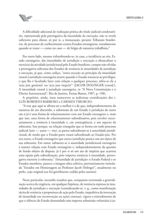 DIREITO GLOBAL II

A dificuldade adicional de realização prática do título judicial condenatório, representada pela prerrogativa da imunidade de execução, não se revela
suficiente para obstar, só por si, a instauração, perante Tribunais brasileiros, de processos de conhecimento contra Estados estrangeiros, notadamente
quando se tratar — como no caso — de litígio de natureza trabalhista.”
Por outro lado, mesmo vislumbrando-se, in casu, a incidência ao réu, Estado estrangeiro, das imunidades de jurisdição e execução a obstaculizar o
exercício da atividade jurisdicional pelo Estado brasileiro, cumpre não olvidar
a prerrogativa soberana dos Estados de renúncia às imunidades de jurisdição
e execução, já que, como cediço, “outra exceção ao princípio da imunidade
estatal à jurisdição estrangeira ocorre quando o Estado renuncia ao privilégio,
o que lhe é facultado fazer com relação a qualquer processo, refira-se ele a
‘acta jure gestionis’ ou ‘acta jure imperii’“ (JACOB DOLINGER (coord.),
A imunidade estatal à jurisdição estrangeira, in “A Nova Constituição e o
Direito Internacional”, Rio de Janeiro, Freitas Bastos, 1987, p. 198).
A propósito, ainda, insta transcrever as judiciosas considerações dos i.
LUÍS ROBERTO BARROSO e CARMEN TIBURCIO:
“A tese que aqui se afirma ser a melhor é a de que, independentemente da
natureza do ato discutido, a submissão de um Estado à jurisdição de outro
em si já é uma forma de relacionamento com um Estado estrangeiro e, mais
que isso, uma forma de relacionamento subordinativo, pois envolve necessariamente a renúncia à imunidade e, em conseqüência, a um aspecto da
soberania. Isso porque, na relação triangular que se forma em todo processo
judicial (juiz — autor — réu), as partes subordinam-se à autoridade jurisdicional, de modo que o Estado-parte estará subordinado ao Estado-juiz. Por
seu turno, o Estado estrangeiro que exerce jurisdição pratica um ato típico de
sua soberania. Em suma: submeter-se à autoridade jurisdicional estrangeira
é manter relação com Estado estrangeiro e, independentemente da questão
de fundo objeto da disputa, já é por si só um ato de império que acarreta
uma opção pela subordinação, pois importa renúncia à imunidade, prerrogativa inerente à soberania.” (Imunidade de jurisdição: o Estado Federal e os
Estados-membros, parecer a integrar obra coletiva, provisoriamente intitulada “Estudos em Homenagem ao Professor Jacob Dolinger”, atualmente no
prelo, cujo original nos foi gentilmente cedido pelos autores)
Neste particular, incumbe ressaltar que, conquanto extremada a generalização acerca da exigência, em qualquer hipótese, de renúncia expressa às imunidades de jurisdição e execução (considerando-se, v. g., como manifestação
tácita de renúncia a propositura de ação pelo Estado, impeditiva da invocação
de imunidade em reconvenção ou ações conexas), vigora o entendimento de
que o silêncio do Estado demandado não importa submissão voluntária à ju-

FGV DIREITO RIO

179

 