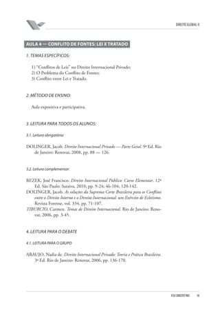 DIREITO GLOBAL II

AULA 4 — CONFLITO DE FONTES: LEI X TRATADO
1. TEMAS ESPECÍFICOS:
1) “Conflitos de Leis” no Direito Internacional Privado;
2) O Problema do Conflito de Fontes;
3) Conflito entre Lei e Tratado.

2. MÉTODO DE ENSINO:
Aula expositiva e participativa.

3. LEITURA PARA TODOS OS ALUNOS:
3.1. Leitura obrigatória:

DOLINGER, Jacob. Direito Internacional Privado — Parte Geral. 9ª Ed. Rio
de Janeiro: Renovar, 2008, pp. 88 — 126.

3.2. Leitura complementar:

REZEK, José Francisco. Direito Internacional Público: Curso Elementar. 12ª
Ed. São Paulo: Saraiva, 2010, pp. 9-24; 46-104; 120-142.
DOLINGER, Jacob. As soluções da Suprema Corte Brasileira para os Conflitos
entre o Direito Interno e o Direito Internacional: um Exército de Ecletismo.
Revista Forense, vol. 334, pp. 71-107.
TIBURCIO, Carmen. Temas de Direito Internacional. Rio de Janeiro: Renovar, 2006, pp. 3-45.

4. LEITURA PARA O DEBATE
4.1. LEITURA PARA O GRUPO

ARAUJO, Nadia de. Direito Internacional Privado: Teoria e Prática Brasileira.
3ª Ed. Rio de Janeiro: Renovar, 2006, pp. 136-170.

FGV DIREITO RIO

18

 