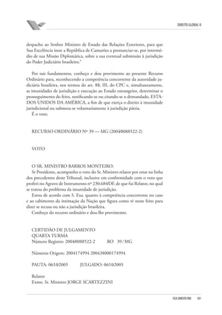 DIREITO GLOBAL II

despacho ao Senhor Ministro de Estado das Relações Exteriores, para que
Sua Excelência inste a República de Camarões a pronunciar-se, por intermédio de sua Missão Diplomática, sobre a sua eventual submissão à jurisdição
do Poder Judiciário brasileiro.”
Por tais fundamentos, conheço e dou provimento ao presente Recurso
Ordinário para, reconhecendo a competência concorrente da autoridade judiciária brasileira, nos termos do art. 88, III, do CPC e, simultaneamente,
as imunidades de jurisdição e execução ao Estado estrangeiro, determinar o
prosseguimento do feito, notificando-se ou citando-se o demandado, ESTADOS UNIDOS DA AMÉRICA, a fim de que exerça o direito à imunidade
jurisdicional ou submeta-se voluntariamente à jurisdição pátria.
É o voto.

RECURSO ORDINÁRIO Nº 39 — MG (2004⁄0088522-2)

VOTO

O SR. MINISTRO BARROS MONTEIRO:
Sr Presidente, acompanho o voto do Sr. Ministro relator por estar na linha
dos precedentes deste Tribunal, inclusive em conformidade com o voto que
proferi no Agravo de Instrumento nº 230.684⁄DF, de que fui Relator, no qual
se tratou do problema da imunidade de jurisdição.
Estou de acordo com S. Exa. quanto à competência concorrente no caso
e ao cabimento da intimação da Nação que figura como ré neste feito para
dizer se recusa ou não a jurisdição brasileira.
Conheço do recurso ordinário e dou-lhe provimento.

CERTIDÃO DE JULGAMENTO
QUARTA TURMA
Número Registro: 2004⁄0088522-2

RO 39 ⁄ MG

Números Origem: 2004174994 200438000174994
PAUTA: 06⁄10⁄2005

JULGADO: 06⁄10⁄2005

Relator
Exmo. Sr. Ministro JORGE SCARTEZZINI

FGV DIREITO RIO

181

 