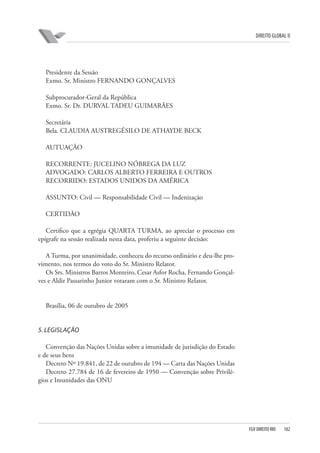 DIREITO GLOBAL II

Presidente da Sessão
Exmo. Sr. Ministro FERNANDO GONÇALVES
Subprocurador-Geral da República
Exmo. Sr. Dr. DURVAL TADEU GUIMARÃES
Secretária
Bela. CLAUDIA AUSTREGÉSILO DE ATHAYDE BECK
AUTUAÇÃO
RECORRENTE: JUCELINO NÓBREGA DA LUZ
ADVOGADO: CARLOS ALBERTO FERREIRA E OUTROS
RECORRIDO: ESTADOS UNIDOS DA AMÉRICA
ASSUNTO: Civil — Responsabilidade Civil — Indenização
CERTIDÃO
Certifico que a egrégia QUARTA TURMA, ao apreciar o processo em
epígrafe na sessão realizada nesta data, proferiu a seguinte decisão:
A Turma, por unanimidade, conheceu do recurso ordinário e deu-lhe provimento, nos termos do voto do Sr. Ministro Relator.
Os Srs. Ministros Barros Monteiro, Cesar Asfor Rocha, Fernando Gonçalves e Aldir Passarinho Junior votaram com o Sr. Ministro Relator.

Brasília, 06 de outubro de 2005

5. LEGISLAÇÃO
Convenção das Nações Unidas sobre a imunidade de jurisdição do Estado
e de seus bens
Decreto Nº 19.841, de 22 de outubro de 194 — Carta das Nações Unidas
Decreto 27.784 de 16 de fevereiro de 1950 — Convenção sobre Privilégios e Imunidades das ONU

FGV DIREITO RIO

182

 