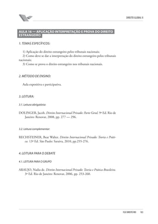 DIREITO GLOBAL II

AULA 16 — APLICAÇÃO INTERPRETAÇÃO E PROVA DO DIREITO
ESTRANGEIRO
1. TEMAS ESPECÍFICOS:
1) Aplicação do direito estrangeiro pelos tribunais nacionais;
2) Como deve se dar a interpretação do direito estrangeiro pelos tribunais
nacionais;
3) Como se prova o direito estrangeiro nos tribunais nacionais.

2. MÉTODO DE ENSINO:
Aula expositiva e participativa.

3. LEITURA:
3.1. Leitura obrigatória:

DOLINGER, Jacob. Direito Internacional Privado: Parte Geral. 9ª Ed. Rio de
Janeiro: Renovar, 2008, pp. 277 — 296.

3.2. Leitura complementar:

RECHSTEINER, Beat Walter. Direito Internacional Privado: Teoria e Prática. 13ª Ed. São Paulo: Saraiva, 2010, pp.255-276.

4. LEITURA PARA O DEBATE
4.1. LEITURA PARA O GRUPO

ARAUJO, Nadia de. Direito Internacional Privado: Teoria e Prática Brasileira.
3ª Ed. Rio de Janeiro: Renovar, 2006, pp. 253-260.

FGV DIREITO RIO

183

 