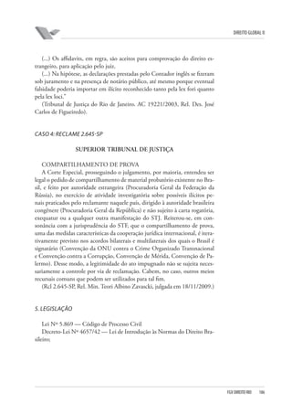 DIREITO GLOBAL II

(...) Os affidavits, em regra, são aceitos para comprovação do direito estrangeiro, para aplicação pelo juiz.
(...) Na hipótese, as declarações prestadas pelo Contador inglês se fizeram
sob juramento e na presença de notário público, até mesmo porque eventual
falsidade poderia importar em ilícito reconhecido tanto pela lex fori quanto
pela lex loci.”
(Tribunal de Justiça do Rio de Janeiro. AC 19221/2003, Rel. Des. José
Carlos de Figueiredo).

CASO 4: RECLAME 2.645-SP
SUPERIOR TRIBUNAL DE JUSTIÇA
COMPARTILHAMENTO DE PROVA
A Corte Especial, prosseguindo o julgamento, por maioria, entendeu ser
legal o pedido de compartilhamento de material probatório existente no Brasil, e feito por autoridade estrangeira (Procuradoria Geral da Federação da
Rússia), no exercício de atividade investigatória sobre possíveis ilícitos penais praticados pelo reclamante naquele país, dirigido à autoridade brasileira
congênere (Procuradoria Geral da República) e não sujeito à carta rogatória,
exequatur ou a qualquer outra manifestação do STJ. Reiterou-se, em consonância com a jurisprudência do STF, que o compartilhamento de prova,
uma das medidas características da cooperação jurídica internacional, é iterativamente previsto nos acordos bilaterais e multilaterais dos quais o Brasil é
signatário (Convenção da ONU contra o Crime Organizado Transnacional
e Convenção contra a Corrupção, Convenção de Mérida, Convenção de Palermo). Desse modo, a legitimidade do ato impugnado não se sujeita necessariamente a controle por via de reclamação. Cabem, no caso, outros meios
recursais comuns que podem ser utilizados para tal fim.
(Rcl 2.645-SP, Rel. Min. Teori Albino Zavascki, julgada em 18/11/2009.)

5. LEGISLAÇÃO
Lei Nº 5.869 — Código de Processo Civil
Decreto-Lei Nº 4657/42 — Lei de Introdução às Normas do Direito Brasileiro;

FGV DIREITO RIO

186

 