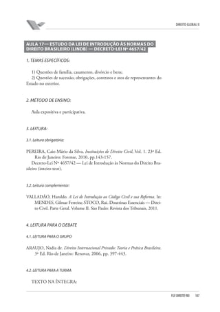 DIREITO GLOBAL II

AULA 17— ESTUDO DA LEI DE INTRODUÇÃO ÀS NORMAS DO
DIREITO BRASILEIRO (LINDB) — DECRETO-LEI Nº 4657/42
1. TEMAS ESPECÍFICOS:
1) Questões de família, casamento, divórcio e bens;
2) Questões de sucessão, obrigações, contratos e atos de representantes do
Estado no exterior.

2. MÉTODO DE ENSINO:
Aula expositiva e participativa.

3. LEITURA:
3.1. Leitura obrigatória:

PEREIRA, Caio Mário da Silva. Instituições de Direito Civil, Vol. 1. 23ª Ed.
Rio de Janeiro: Forense, 2010, pp.143-157.
Decreto-Lei Nº 4657/42 — Lei de Introdução às Normas do Direito Brasileiro (inteiro teor).

3.2. Leitura complementar:

VALLADÃO, Haroldo. A Lei de Introdução ao Código Civil e sua Reforma. In:
MENDES, Gilmar Ferreira; STOCO, Rui. Doutrinas Essenciais — Direito Civil. Parte Geral. Volume II. São Paulo: Revista dos Tribunais, 2011.

4. LEITURA PARA O DEBATE
4.1. LEITURA PARA O GRUPO

ARAUJO, Nadia de. Direito Internacional Privado: Teoria e Prática Brasileira.
3ª Ed. Rio de Janeiro: Renovar, 2006, pp. 397-443.

4.2. LEITURA PARA A TURMA

TEXTO NA ÍNTEGRA:
FGV DIREITO RIO

187

 