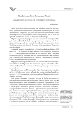 DIREITO GLOBAL II

Nova Lei para o Direito Internacional Privado
UMA LEI PARA SOLUCIONAR CONFLITOS DE NORMAS
Jacob Dolinger.4

Desde a década de 60 que tentativas têm sido feitas para criar uma moderna legislação de direito internacional privado para nosso país. A Lei de
Introdução ao Código Civil, que cuida dos conflitos de leis no tempo (direito
intertemporal) e no espaço (direito internacional privado), tem 68 anos. Foi
aprovada em 1942 por decreto-lei durante a ditadura Vargas.
O primeiro grande esforço para criar um novo estatuto foi empreendido
pelo professor Haroldo Valladão, que apresentou um anteprojeto de 91 artigos, revisto e aprovado por comissão formada pelo autor, professor Oscar
Tenório e ministro Luiz Galotti. O projeto foi apresentado ao Congresso,
mas não vingou.
A segunda tentativa para substituir a Lei de Introdução ao Código Civil
deu-se em 1994, durante a presidência Itamar Franco, mediante mensagem
nº 1.293, convertida no projeto de lei nº 4.905, que dispõe sobre a aplicação
das normas jurídicas, preparado por uma comissão presidida pelo professor
João Grandino Rodas, da Faculdade de Direito da Universidade de São Paulo
(USP), atualmente reitor da universidade.
O projeto mereceu parecer favorável da Comissão de Constituição e Justiça da Câmara dos Deputados. Por motivos até hoje não esclarecidos, a Presidência da República requisitou a devolução do projeto, que assim morreu
no nascedouro.
Passados dez anos, em 2004, o senador Pedro Simon apresentou o projeto
de lei nº 269, dispondo sobre a aplicação das normas jurídicas, baseado no
projeto nº 4.905, com algumas importantes adições. Nada de concreto resultou até o momento.
Esse projeto é inovador. Ele atualiza as regras de direito intertemporal e
mais ainda do direito internacional privado. Além de dispor sobre relações
entre os cônjuges no plano internacional — pessoais e patrimoniais — de
acordo com o entendimento da moderna doutrina, divorciada da dogmática
e voltada para a praticidade, garantir às crianças, adolescentes e incapazes,
cujos pais tenham domicílios diversos, a aplicação da lei “que resulte no melhor interesse” das pessoas protegidas (princípio da proteção tão defendido
por Valladão), é no campo das obrigações contratuais internacionais que o
projeto veio para modernizar nosso direito internacional e facilitar os negócios transnacionais. Onde há incertezas, obscuridades, regras incompletas no
diploma de 1942, o projeto do senador Simon firma normas seguras, claras
e precisas, em harmonia com as legislações modernas e as convenções inter-

4

Possui Graduação em Direito pela
Universidade do Estado do Rio de Janeiro (1958) e Doutorado em Direito
pela mesma Universidade (1969). Tem
experiência na área de Direito e presta
consultoria jurídica, com ênfase em
Direito Internacional Privado, atuando
principalmente nos seguintes temas:
Direito Internacional Privado, Direito
Comparado, Conflito de Leis, Ordem
Publica e Direito Estrangeiro.

FGV DIREITO RIO

188

 