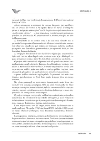 DIREITO GLOBAL II

nacionais de Haia e da Conferência Interamericana de Direito Internacional
Privado (CIDIP).
Ali está consagrada a autonomia da vontade das partes para escolher a
lei a ser aplicada ao contrato e, na hipótese de não ter havido escolha pelas
partes, as obrigações serão regidas “pela lei do país com o qual mantenham os
vínculos mais estreitos” — o mui importante e modernamente consagrado
princípio da proximidade. O projeto estende o mesmo princípio aos atos
jurídicos em geral.
As formalidades do ato jurídico serão as do local onde efetuado, mas as
partes são livres para escolher outra forma. Os contratos realizados no exterior sobre bens situados no país poderão ser realizados na forma escolhida
pelas partes, mas dependerão, para sua eficácia, de registro no Brasil, na conformidade da nossa legislação.
As obrigações decorrentes de atos ilícitos serão regidas pela lei com vinculação mais estreita, seja a do país onde praticado o ato, seja a lei do país em
que o prejudicado sofreu o dano (lex loci delicti commissi ou lex damni).
O projeto aceita o reenvio da lei por nós indicada quando esta aponta para
a aplicação de outra lei, inclusive da nossa. A qualificação dos institutos obedecerá às definições do nosso direito. Os direitos adquiridos de acordo com
outro sistema jurídico serão respeitados e a ordem pública continua como
obstáculo à aplicação de leis que firam nossos princípios fundamentais.
A pessoa jurídica continuará regida pela lei do país onde tiver sido constituída, e para funcionar no Brasil ficará sujeita às nossas leis e aos nossos
tribunais.
No plano processual, os contratantes internacionais serão livres para
submeter-se à jurisdição estrangeira. Além de serem reconhecidas no Brasil
sentenças estrangeiras, nossos tribunais poderão conceder medidas cautelares
visando a garantir a eficácia em nosso território de decisões que venham a ser
prolatadas em ações judiciais no estrangeiro.
O projeto consagra a cooperação jurídica internacional, determinando o
atendimento das solicitações de autoridades estrangeiras, e todos pedidos de
informações ou documentos que sejam requisitados do estrangeiro deverão,
como regra, ser dirigidos por meio de carta rogatória.
É um projeto curto, com 30 artigos, muito menos detalhista do que as
modernas leis da Alemanha (1986), da Suíça (1987), da Itália (1995) e muitas outras, refletindo confiança na nossa doutrina e na experiência de nossos
tribunais.
É uma proposta inteligente, moderna e absolutamente necessária para reforçar a confiança do mundo no nosso direito, facilitando os contratos entre
nossas empresas e interesses estrangeiros, garantindo os investimentos do exterior, enfim, criando uma atmosfera de mais segurança e mais confiabilidade
em nosso sistema jurídico no plano internacional privado.

FGV DIREITO RIO

189

 