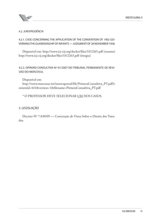 DIREITO GLOBAL II

4.2. JURISPRUDÊNCIA
4.2.1. CASE CONCERNING THE APPLICATION OF THE CONVENTION OF 1902 GOVERNING THE GUARDIANSHIP OF INFANTS — JUDGMENT OF 28 NOVEMBER 1958.

Disponível em: http://www.icj-cij.org/docket/files/33/2265.pdf (resumo)
http://www.icj-cij.org/docket/files/33/2263.pdf (íntegra)

4.2.2. OPINIÃO CONSULTIVA Nº 01/2007 DO TRIBUNAL PERMANENTE DE REVISÃO DO MERCOSUL

Disponível em:
http://www.mercosur.int/innovaportal/file/PrimeraConsultiva_PT.pdf?c
ontentid=441&version=1&filename=PrimeraConsultiva_PT.pdf
* O PROFESSOR DEVE SELECIONAR UM DOS CASOS.

5. LEGISLAÇÃO
Decreto Nº 7.030/09 — Convenção de Viena Sobre o Direito dos Tratados.

FGV DIREITO RIO

19

 