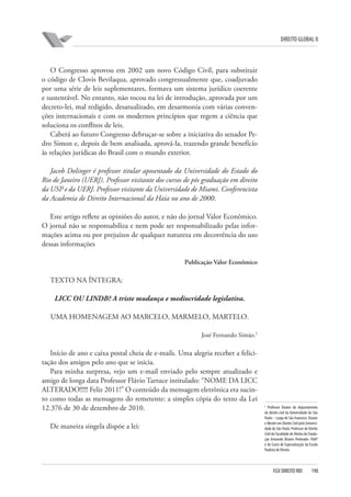 DIREITO GLOBAL II

O Congresso aprovou em 2002 um novo Código Civil, para substituir
o código de Clovis Bevilaqua, aprovado congressualmente que, coadjuvado
por uma série de leis suplementares, formava um sistema jurídico coerente
e sustentável. No entanto, não tocou na lei de introdução, aprovada por um
decreto-lei, mal redigido, desatualizado, em desarmonia com várias convenções internacionais e com os modernos princípios que regem a ciência que
soluciona os conflitos de leis.
Caberá ao futuro Congresso debruçar-se sobre a iniciativa do senador Pedro Simon e, depois de bem analisada, aprová-la, trazendo grande benefício
às relações jurídicas do Brasil com o mundo exterior.
Jacob Dolinger é professor titular aposentado da Universidade do Estado do
Rio de Janeiro (UERJ). Professor visitante dos cursos de pós graduação em direito
da USP e da UERJ. Professor visitante da Universidade de Miami. Conferencista
da Academia de Direito Internacional da Haia no ano de 2000.
Este artigo reflete as opiniões do autor, e não do jornal Valor Econômico.
O jornal não se responsabiliza e nem pode ser responsabilizado pelas informações acima ou por prejuízos de qualquer natureza em decorrência do uso
dessas informações
Publicação Valor Econômico

TEXTO NA ÍNTEGRA:
LICC OU LINDB? A triste mudança e mediocridade legislativa.
UMA HOMENAGEM AO MARCELO, MARMELO, MARTELO.
José Fernando Simão.5

Início de ano e caixa postal cheia de e-mails. Uma alegria receber a felicitação dos amigos pelo ano que se inicia.
Para minha surpresa, vejo um e-mail enviado pelo sempre atualizado e
amigo de longa data Professor Flávio Tartuce intitulado: “NOME DA LICC
ALTERADO!!!!! Feliz 2011!” O conteúdo da mensagem eletrônica era sucinto como todas as mensagens do remetente: a simples cópia do texto da Lei
12.376 de 30 de dezembro de 2010.
De maneira singela dispõe a lei:

5

Professor Doutor do departamento
de direito civil da Universidade de São
Paulo – Largo de São Francisco. Doutor
e Mestre em Direito Civil pela Universidade de São Paulo. Professor de Direito
Civil da Faculdade de Direito da Fundação Armando Álvares Penteado- FAAP
e do Curso de Especialização da Escola
Paulista de Direito.

FGV DIREITO RIO

190

 