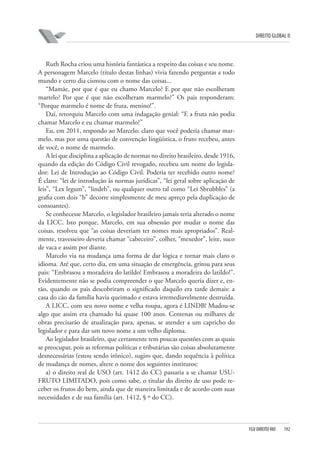 DIREITO GLOBAL II

Ruth Rocha criou uma história fantástica a respeito das coisas e seu nome.
A personagem Marcelo (título destas linhas) vivia fazendo perguntas a todo
mundo e certo dia cismou com o nome das coisas...
“Mamãe, por que é que eu chamo Marcelo? E por que não escolheram
martelo? Por que é que não escolheram marmelo?” Os pais responderam:
“Porque marmelo é nome de fruta, menino!”.
Daí, retorquiu Marcelo com uma indagação genial: “E a fruta não podia
chamar Marcelo e eu chamar marmelo?”
Eu, em 2011, respondo ao Marcelo: claro que você poderia chamar marmelo, mas por uma questão de convenção lingüística, o fruto recebeu, antes
de você, o nome de marmelo.
A lei que disciplina a aplicação de normas no direito brasileiro, desde 1916,
quando da edição do Código Civil revogado, recebeu um nome do legislador: Lei de Introdução ao Código Civil. Poderia ter recebido outro nome?
É claro: “lei de introdução às normas jurídicas”, “lei geral sobre aplicação de
leis”, “Lex legum”, “lindeb”, ou qualquer outro tal como “Lei Sbrubbles” (a
grafia com dois “b” decorre simplesmente de meu apreço pela duplicação de
consoantes).
Se conhecesse Marcelo, o legislador brasileiro jamais teria alterado o nome
da LICC. Isto porque, Marcelo, em sua obsessão por mudar o nome das
coisas, resolveu que “as coisas deveriam ter nomes mais apropriados”. Realmente, travesseiro deveria chamar “cabeceiro”, colher, “mexedor”, leite, suco
de vaca e assim por diante.
Marcelo via na mudança uma forma de dar lógica e tornar mais claro o
idioma. Até que, certo dia, em uma situação de emergência, gritou para seus
pais: “Embrasou a moradeira do latildo! Embrasou a moradeira do latildo!”.
Evidentemente não se podia compreender o que Marcelo queria dizer e, então, quando os pais descobriram o significado daquilo era tarde demais: a
casa do cão da família havia queimado e estava irremediavelmente destruída.
A LICC, com seu novo nome e velha roupa, agora é LINDB! Mudou-se
algo que assim era chamado há quase 100 anos. Centenas ou milhares de
obras precisarão de atualização para, apenas, se atender a um capricho do
legislador e para dar um novo nome a um velho diploma.
Ao legislador brasileiro, que certamente tem poucas questões com as quais
se preocupar, pois as reformas políticas e tributárias são coisas absolutamente
desnecessárias (estou sendo irônico), sugiro que, dando sequência à política
de mudança de nomes, altere o nome dos seguintes institutos:
a) o direito real de USO (art. 1412 do CC) passaria a se chamar USUFRUTO LIMITADO, pois como sabe, o titular do direito de uso pode receber os frutos do bem, ainda que de maneira limitada e de acordo com suas
necessidades e de sua família (art. 1412, § º do CC).

FGV DIREITO RIO

192

 