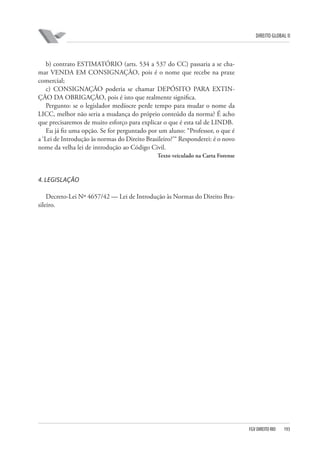 DIREITO GLOBAL II

b) contrato ESTIMATÓRIO (arts. 534 a 537 do CC) passaria a se chamar VENDA EM CONSIGNAÇÃO, pois é o nome que recebe na praxe
comercial;
c) CONSIGNAÇÃO poderia se chamar DEPÓSITO PARA EXTINÇÃO DA OBRIGAÇÃO, pois é isto que realmente significa.
Pergunto: se o legislador medíocre perde tempo para mudar o nome da
LICC, melhor não seria a mudança do próprio conteúdo da norma? É acho
que precisaremos de muito esforço para explicar o que é esta tal de LINDB.
Eu já fiz uma opção. Se for perguntado por um aluno: “Professor, o que é
a ‘Lei de Introdução às normas do Direito Brasileiro?’“ Responderei: é o novo
nome da velha lei de introdução ao Código Civil.
Texto veiculado na Carta Forense

4. LEGISLAÇÃO
Decreto-Lei Nº 4657/42 — Lei de Introdução às Normas do Direito Brasileiro.

FGV DIREITO RIO

193

 