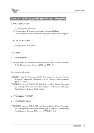 DIREITO GLOBAL II

AULA 18 — HOMOLOGAÇÃO DE SENTENÇAS ESTRANGEIRAS
1. TEMAS ESPECÍFICOS:
1) Cooperação Internacional;
2) Homologação de sentença estrangeira como modalidade;
3) Tratados Internacionais sobre Homologação de Sentenças Estrangeiras.

2. MÉTODO DE ENSINO:
Aula expositiva e participativa.

3. LEITURA:
3.1. Leitura obrigatória:

ARAUJO, Nadia de. Direito Internacional Privado: Teoria e Prática Brasileira.
3ª Ed. Rio de Janeiro: Renovar, 2006, pp. 292-320.

3.2. Leitura complementar:

ARAUJO, Nadia de. Cooperação Jurídica Internacional no Superior Tribunal
de Justiça: Comentários à Resolução n. 9/2005. Rio de Janeiro: Renovar,
2010, pp. 32-49.
TIBURCIO, Carmen; BARROSO, Luís Roberto (Org). Direito Internacional Contemporâneo: Estudos em homenagem ao Professor Jacob Dolinger.
Rio de Janeiro: Renovar, 2006, pp.1-8.

4. LEITURA PARA O DEBATE
4.1. LEITURA PARA O GRUPO

TIBURCIO, Carmen; BARROSO, Luís Roberto (Org.). Direito Internacional Contemporâneo: Estudos em Homenagem ao Professor Jacob Dolinger.
Rio de Janeiro: Renovar, 2006, pp. 549-558; 643-650.

FGV DIREITO RIO

195

 