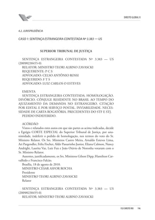DIREITO GLOBAL II

4.2. JURISPRUDÊNCIA

CASO 1: SENTENÇA ESTRANGEIRA CONTESTADA Nº 3.383 — US

SUPERIOR TRIBUNAL DE JUSTIÇA
SENTENÇA ESTRANGEIRA CONTESTADA Nº 3.383 — US
(2009⁄0238455-0)
RELATOR: MINISTRO TEORI ALBINO ZAVASCKI
REQUERENTE: P C S
ADVOGADO: CELSO ANTÔNIO ROSSI
REQUERIDO: F T S
ADVOGADO: LUIZ CARLOS O ESTEVES
EMENTA
SENTENÇA ESTRANGEIRA CONTESTADA. HOMOLOGAÇÃO.
DIVÓRCIO. CÔNJUGE RESIDENTE NO BRASIL AO TEMPO DO
AJUIZAMENTO DA DEMANDA NO ESTRANGEIRO. CITAÇÃO
POR EDITAL E POR SERVIÇO POSTAL. INVIABILIDADE. NECESSIDADE DE CARTA ROGATÓRIA. PRECEDENTES DO STF E STJ.
PEDIDO INDEFERIDO.
ACÓRDÃO
Vistos e relatados estes autos em que são partes as acima indicadas, decide
a Egrégia CORTE ESPECIAL do Superior Tribunal de Justiça, por unanimidade, indeferir o pedido de homologação, nos termos do voto do Sr.
Ministro Relator. Os Srs. Ministros Castro Meira, Arnaldo Esteves Lima,
Ari Pargendler, Felix Fischer, Aldir Passarinho Junior, Eliana Calmon, Nancy
Andrighi, Laurita Vaz, Luiz Fux e João Otávio de Noronha votaram com o
Sr. Ministro Relator.
Ausentes, justificadamente, os Srs. Ministros Gilson Dipp, Hamilton Carvalhido e Francisco Falcão.
Brasília, 18 de agosto de 2010.
MINISTRO CESAR ASFOR ROCHA
Presidente
MINISTRO TEORI ALBINO ZAVASCKI
Relator
SENTENÇA ESTRANGEIRA CONTESTADA Nº 3.383 — US
(2009⁄0238455-0)
RELATOR: MINISTRO TEORI ALBINO ZAVASCKI

FGV DIREITO RIO

196

 