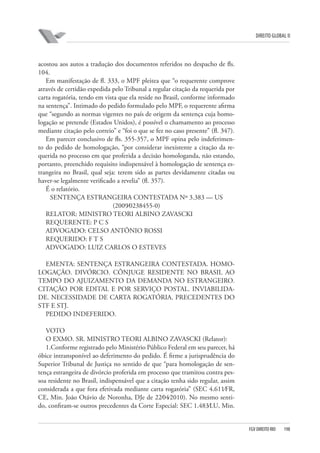 DIREITO GLOBAL II

acostou aos autos a tradução dos documentos referidos no despacho de fls.
104.
Em manifestação de fl. 333, o MPF pleitea que “o requerente comprove
através de certidão expedida pelo Tribunal a regular citação da requerida por
carta rogatória, tendo em vista que ela reside no Brasil, conforme informado
na sentença”. Intimado do pedido formulado pelo MPF, o requerente afirma
que “segundo as normas vigentes no país de origem da sentença cuja homologação se pretende (Estados Unidos), é possível o chamamento ao processo
mediante citação pelo correio” e “foi o que se fez no caso presente” (fl. 347).
Em parecer conclusivo de fls. 355-357, o MPF opina pelo indeferimento do pedido de homologação, “por considerar inexistente a citação da requerida no processo em que proferida a decisão homologanda, não estando,
portanto, preenchido requisito indispensável à homologação de sentença estrangeira no Brasil, qual seja: terem sido as partes devidamente citadas ou
haver-se legalmente verificado a revelia” (fl. 357).
É o relatório.
SENTENÇA ESTRANGEIRA CONTESTADA Nº 3.383 — US
(2009⁄0238455-0)
RELATOR: MINISTRO TEORI ALBINO ZAVASCKI
REQUERENTE: P C S
ADVOGADO: CELSO ANTÔNIO ROSSI
REQUERIDO: F T S
ADVOGADO: LUIZ CARLOS O ESTEVES
EMENTA: SENTENÇA ESTRANGEIRA CONTESTADA. HOMOLOGAÇÃO. DIVÓRCIO. CÔNJUGE RESIDENTE NO BRASIL AO
TEMPO DO AJUIZAMENTO DA DEMANDA NO ESTRANGEIRO.
CITAÇÃO POR EDITAL E POR SERVIÇO POSTAL. INVIABILIDADE. NECESSIDADE DE CARTA ROGATÓRIA. PRECEDENTES DO
STF E STJ.
PEDIDO INDEFERIDO.
VOTO
O EXMO. SR. MINISTRO TEORI ALBINO ZAVASCKI (Relator):
1.Conforme registrado pelo Ministério Público Federal em seu parecer, há
óbice intransponível ao deferimento do pedido. É firme a jurisprudência do
Superior Tribunal de Justiça no sentido de que “para homologação de sentença estrangeira de divórcio proferida em processo que tramitou contra pessoa residente no Brasil, indispensável que a citação tenha sido regular, assim
considerada a que fora efetivada mediante carta rogatória” (SEC 4.611⁄FR,
CE, Min. João Otávio de Noronha, DJe de 22⁄04⁄2010). No mesmo sentido, confiram-se outros precedentes da Corte Especial: SEC 1.483⁄LU, Min.

FGV DIREITO RIO

198

 