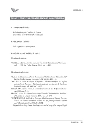 DIREITO GLOBAL II

AULA 5 — CONFLITO DE FONTES: TRATADO X CONSTITUIÇÃO

1. TEMAS ESPECÍFICOS:
1) O Problema do Conflito de Fontes;
2) Conflito entre Tratado e Constituição.

2. MÉTODO DE ENSINO:
Aula expositiva e participativa.

3. LEITURA PARA TODOS OS ALUNOS:
3.1. Leitura obrigatória:

PIOVESAN, Flávia. Direitos Humanos e o Direito Constitucional Internacional. 11ª Ed. São Paulo: Saraiva, 2011, pp. 51-110.

3.2. Leitura complementar:

REZEK, José Francisco. Direito Internacional Público: Curso Elementar. 12ª
Ed. São Paulo: Saraiva, 2010, pp. 9-24; 46-104; 120-142.
DOLINGER, Jacob. As soluções da Suprema Corte Brasileira para os Conflitos
entre o Direito Interno e o Direito Internacional: um Exército de Ecletismo.
Revista Forense, vol. 334, pp. 71-107.
TIBURCIO, Carmen. Temas de Direito Internacional. Rio de Janeiro: Renovar, 2006, pp. 3-45.
ARAUJO, Nadia de. Direito Internacional Privado: Teoria e Prática Brasileira.
3ª Ed. Rio de Janeiro: Renovar, 2006, pp. 136-170.
FRANCESCHINI, José Inácio Gonzaga. Conflito entre os Tratados Internacionais e as Normas de Direito Interno que lhes forem posteriores. Revista
dos Tribunais, ano 71, v.556, fev. 1982.
Disponível em: http://www.fm-advogados.com.br/images/fm_artigos/52.pdf

FGV DIREITO RIO

20

 