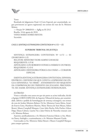 DIREITO GLOBAL II

Texto:
Resultado de Julgamento Final: A Corte Especial, por unanimidade, negou provimento ao agravo regimental, nos termos do voto do Sr. Ministro
Relator.
— Petição Nº 2080⁄2010 — AgRg na SS 2312
Brasília, 18 de agosto de 2010.
VANIA MARIA SOARES ROCHA
Secretária

CASO 2: SENTENÇA ESTRANGEIRA CONTESTADA Nº 4.172 — ES
SUPERIOR TRIBUNAL DE JUSTIÇA
SENTENÇA ESTRANGEIRA CONTESTADA Nº 4.172 — ES
(2010⁄0218010-1) (f )
RELATOR: MINISTRO TEORI ALBINO ZAVASCKI
REQUERENTE: S P M
ADVOGADO: LUÍS ROBERTO FONSECA FERRÃO E OUTRO(S)
REQUERIDO: F J O E
ADVOGADO: DEFENSORIA PÚBLICA DA UNIÃO — CURADOR
ESPECIAL
EMENTA:SENTENÇA ESTRANGEIRA CONTESTADA. ESPANHA.
DIVÓRCIO. CERTIDÃO EM QUE CONSTA A EXPRESSÃO EM LÍNGUA ESPANHOLA “ES FIRME”. ATENDIMENTO DO REQUISITO
DA COMPROVAÇÃO DO TRÂNSITO EM JULGADO. PRECEDENTE: SEC 834⁄AR. SENTENÇA ESTRANGEIRA HOMOLOGADA.
ACÓRDÃO
Vistos e relatados estes autos em que são partes as acima indicadas, decide
a Egrégia CORTE ESPECIAL do Superior Tribunal de Justiça, por unanimidade, deferiu o pedido de homologação de sentença estrangeira, nos termos
do voto do Senhor Ministro Relator. Os Srs. Ministros Castro Meira, Arnaldo Esteves Lima, Humberto Martins, Maria Thereza de Assis Moura, Sidnei
Beneti, Mauro Campbell Marques, Cesar Asfor Rocha, Felix Fischer, Gilson
Dipp, Eliana Calmon, Laurita Vaz e João Otávio de Noronha votaram com
o Sr. Ministro Relator.
Ausentes, justificadamente, o Sr. Ministro Francisco Falcão e a Sra. Ministra Nancy Andrighi e, ocasionalmente, o Sr. Ministro Massami Uyeda.
Convocados os Srs. Ministros Sidnei Beneti e Mauro Campbell Marques
para compor quórum.

FGV DIREITO RIO

200

 