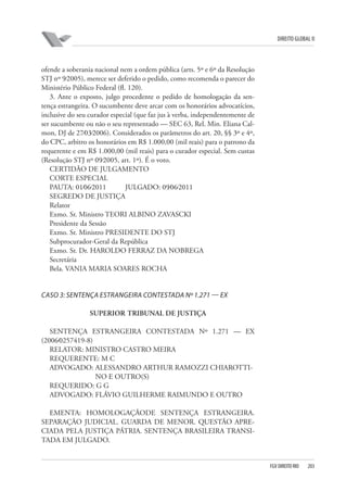 DIREITO GLOBAL II

ofende a soberania nacional nem a ordem pública (arts. 5º e 6º da Resolução
STJ nº 9⁄2005), merece ser deferido o pedido, como recomenda o parecer do
Ministério Público Federal (fl. 120).
3. Ante o exposto, julgo procedente o pedido de homologação da sentença estrangeira. O sucumbente deve arcar com os honorários advocatícios,
inclusive do seu curador especial (que faz jus à verba, independentemente de
ser sucumbente ou não o seu representado — SEC 63, Rel. Min. Eliana Calmon, DJ de 27⁄03⁄2006). Considerados os parâmetros do art. 20, §§ 3º e 4º,
do CPC, arbitro os honorários em R$ 1.000,00 (mil reais) para o patrono da
requerente e em R$ 1.000,00 (mil reais) para o curador especial. Sem custas
(Resolução STJ nº 09⁄2005, art. 1º). É o voto.
CERTIDÃO DE JULGAMENTO
CORTE ESPECIAL
PAUTA: 01⁄06⁄2011
JULGADO: 09⁄06⁄2011
SEGREDO DE JUSTIÇA
Relator
Exmo. Sr. Ministro TEORI ALBINO ZAVASCKI
Presidente da Sessão
Exmo. Sr. Ministro PRESIDENTE DO STJ
Subprocurador-Geral da República
Exmo. Sr. Dr. HAROLDO FERRAZ DA NOBREGA
Secretária
Bela. VANIA MARIA SOARES ROCHA

CASO 3: SENTENÇA ESTRANGEIRA CONTESTADA Nº 1.271 — EX
SUPERIOR TRIBUNAL DE JUSTIÇA
SENTENÇA ESTRANGEIRA CONTESTADA Nº 1.271 — EX
(2006⁄0257419-8)
RELATOR: MINISTRO CASTRO MEIRA
REQUERENTE: M C
ADVOGADO: ALESSANDRO ARTHUR RAMOZZI CHIAROTTINO E OUTRO(S)
REQUERIDO: G G
ADVOGADO: FLÁVIO GUILHERME RAIMUNDO E OUTRO
EMENTA: HOMOLOGAÇÃODE SENTENÇA ESTRANGEIRA.
SEPARAÇÃO JUDICIAL. GUARDA DE MENOR. QUESTÃO APRECIADA PELA JUSTIÇA PÁTRIA. SENTENÇA BRASILEIRA TRANSITADA EM JULGADO.

FGV DIREITO RIO

203

 